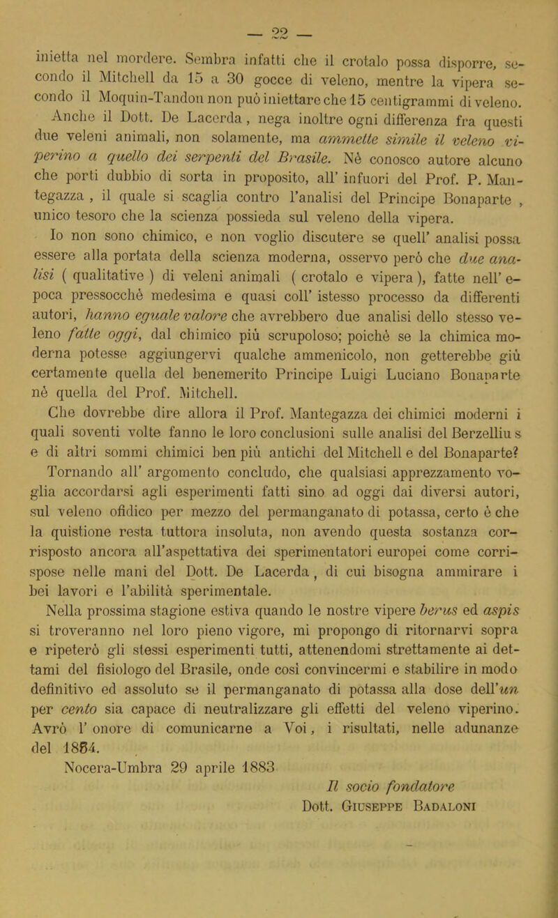 oo iiiisttcì rgI mordGi'G. Sembra infatti che il crotalo possa disporre, se- condo il Mitchell da 15 a 30 gocce di veleno, mentre la vipera se- condo il Moquin-Tandon non può iniettare che 15 centigrammi di veleno. Anche il Dott. De Lacerda, nega inoltre ogni differenza fra questi due veleni animali, non solamente, ma ammette simile il veleno vi- perino a quello dei serpenti del Brasile. Né conosco autore alcuno che porti dubbio di sorta in proposito, all’ infuori del Prof. P. Man- tegazza , il quale si scaglia contro l’analisi del Principe Bonaparte , unico tesoro che la scienza possieda sul veleno della vipera. Io non sono chimico, e non voglio discutere se quell’ analisi possa essere alla portata della scienza moderna, osservo però che due ana- lisi ( qualitative ) di veleni animali ( crotalo e vipera ), fatte nell’ e- poca pressocché medesima e quasi coll’ istesso processo da differenti autori, hanno eguale valore che avrebbero due analisi dello stesso ve- leno fatte oggi, dal chimico più scrupoloso; poiché se la chimica mo- derna potesse aggiungervi qualche ammenicolo, non getterebbe giù certamente quella del benemerito Principe Luigi Luciano Boiiauarte né quella del Prof. Mitchell. Che dovrebbe dire allora il Prof. Mantegazza dei chimici moderni i quali soventi volte fanno le loro conclusioni sulle analisi del Berzelliu s e di altri sommi chimici ben più antichi del Mitchell e del Bonaparte? Tornando all’ argomento concludo, che qualsiasi apprezzamento vo- glia accordarsi agli esperimenti fatti sino ad oggi dai diversi autori, sul veleno ofìdico per mezzo del permanganato di potassa, certo é che la quistione resta tuttora insoluta, non avendo questa sostanza cor- risposto ancora all’aspettativa dei sperimentatori europei come corri- spose nelle mani del Dott. De Lacerda , di cui bisogna ammirare i bei lavori e l’abilità sperimentale. Nella prossima stagione estiva quando le nostre vipere herus ed aspis si troveranno nel loro pieno vigore, mi propongo di ritornarvi sopra e ripeterò gli stessi esperimenti tutti, attenendomi strettamente ai det- tami del fisiologo del Brasile, onde cosi convincermi e stabilire in modo definitivo ed assoluto se il permanganato di potassa alla dose dell’ww per cento sia capace di neutralizzare gli effetti del veleno viperino. Avrò r onore di comunicarne a Voi, i risultati, nelle adunanze del 1884. Nocera-Umbra 29 aprile 1883 Il socio fondatore Dott. Giuseppe B.^daloni
