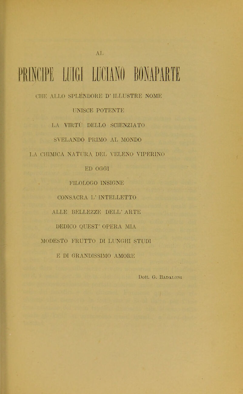 AL li® LUIGI LUCIANO «OHAPARTE CHE ALLO SPLENDORE D’ ILLUSTRE NOME UNISCE POTENTE LA VIRTÙ DELLO SCIENZIATO SVELANDO PRIMO AL MONDO I.A CHIMICA NATURA DEL VELENO VIPERINO ED OGGI FILOLOGO INSIGNE CONSACRA L’ INTELLETTO ALLE BELLEZZE DELL’ ARTE DEDICO QUEST’ OPERA MIA MODESTO FRUTTO DI LUNGHI STUDI E DI GRANDISSIMO AMORE Dott. G. Badaloni