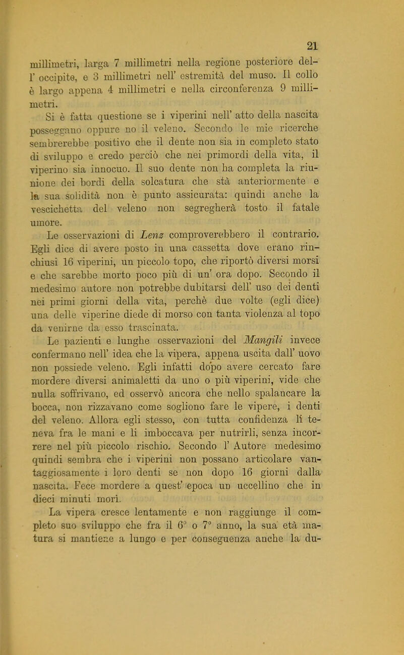 millimetri, larga 7 millimetri nella regione posteriore del- 1’ occipite, e 3 millimetri nell’ estremità del muso. Il collo è largo appena 4 millimetri e nella circonferenza 9 milli- metri. Si è fatta questione se i viperini nell’ atto della nascita posseggano oppure no il veleno. Secondo le mie ricerche sembrerebbe positivo che il dente non sia in completo stato di sviluppo e credo perciò che nei primordi della vita, il viperino sia innocuo. Il suo dente non ha completa la riu- nione dei bordi della solcatura che sta anteriormente e la sua solidità non è punto assicurata: quindi anche la vescichetta del veleno non segregherà tosto il fatale umore. Le osservazioni di Lena comproverebbero il contrario. Egli dice di avere posto in una cassetta dove erano rin- chiusi 16 viperini, un piccolo topo, che riportò diversi morsi e che sarebbe morto poco più di un’ ora dopo. Secondo il medesimo autore non potrebbe dubitarsi dell’ uso dei denti nei primi giorni della vita, perchè due volte (egli dice) una delle viperine diede di morso con tanta violenza al topo da venirne da esso trascinata. Le pazienti e lunghe osservazioni del Mangili invece confermano nell’ idea che la vipera, appena uscita dall’ uovo non possiede veleno. Egli infatti dopo avere cercato fare mordere diversi animaletti da uno o più viperini, vide che nulla soffrivano, ed osservò ancora che nello spalancare la bocca, non rizzavano come sogliono fare le vipere, i denti del veleno. Allora egli stesso, con tutta confidenza li te- neva fra le mani e li imboccava per nutrirli, senza incor- rere nel più piccolo rischio. Secondo 1’ Autore medesimo quindi sembra che i viperini non possano articolare van- taggiosamente i loro denti se non dopo 16 giorni dalla nascita. Fece mordere a quest’ epoca un uccellino che in dieci minuti mori. La vipera cresce lentamente e non raggiunge il com- pleto suo sviluppo che fra il 6° o 7° anno, la sua età ma- tura si mantiene a lungo e per conseguenza anche la du-