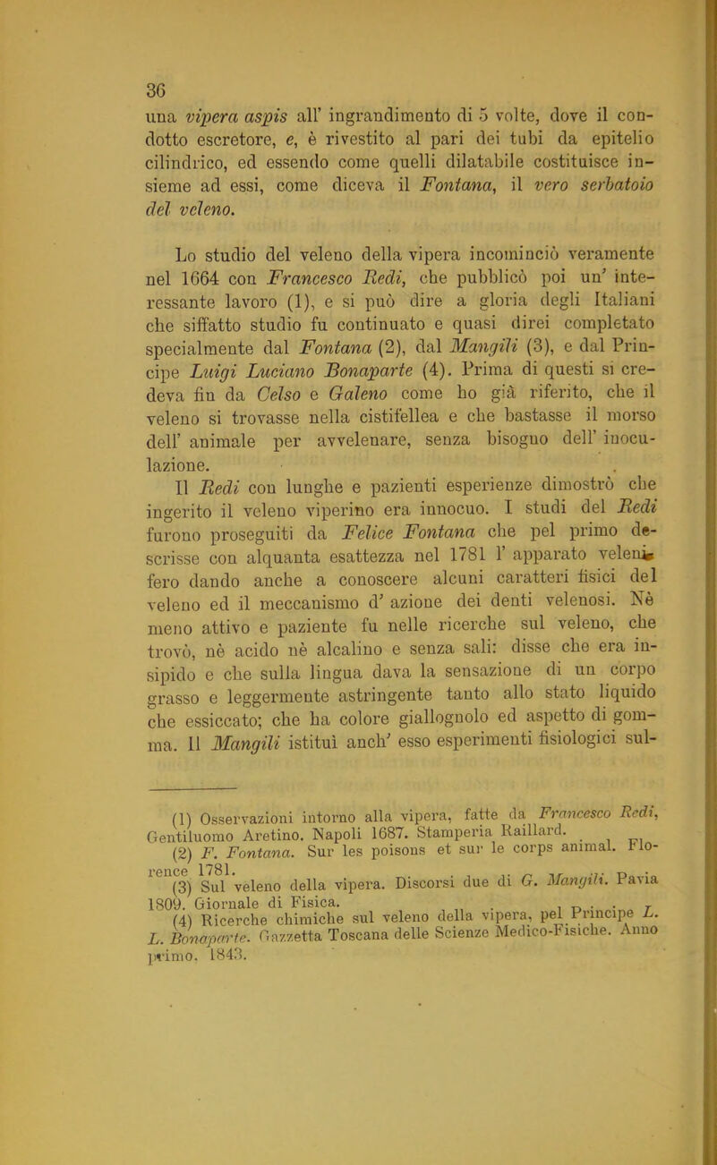 una vipera aspis all’ ingrandimento di 5 volte, dove il con- dotto escretore, e, è rivestito al pari dei tubi da epitelio cilindrico, ed essendo come quelli dilatabile costituisce in- sieme ad essi, come diceva il Fontana, il vero serbatoio del veleno. Lo studio del veleno della vipera incominciò veramente nel 1664 con Francesco Fedi, che pubblicò poi un' inte- ressante lavoro (1), e si può dire a gloria degli Italiani che siffatto studio fu continuato e quasi direi completato specialmente dal Fontana (2), dal Mangili (3), e dal Prin- cipe Luigi Luciano JBonaparte (4). Prima di questi si cre- deva fin da Celso e Galeno come ho già riferito, che il veleno si trovasse nella cistifellea e che bastasse il morso dell’ animale per avvelenare, senza bisogno dell’ inocu- lazione. Il Redi con lunghe e pazienti esperienze dimostrò che ingerito il veleno viperino era innocuo. I studi del Redi furono proseguiti da Felice Fontana che pel primo de- scrisse con alquanta esattezza nel 1781 1’ apparato veleni» fero dando anche a conoscere alcuni caratteri fisici del veleno ed il meccanismo d’ azione dei denti velenosi. Nè meno attivo e paziente fu nelle ricerchè sul veleno, che trovò, nè acido nè alcalino e senza salir disse che era in- sipido e che sulla lingua dava la sensazione di un corpo grasso e leggermente astringente tanto allo stato liquido che essiccato; che ha colore giallognolo ed aspetto di gom- ma. Il Mangili istituì aneli' esso esperimenti fisiologici sui- ni Osservazioni intorno alla vipera, fatte da Francesco Redi, Gentiluomo Aretino. Napoli 1687. Stamperia Iiaillard. . (2) F. Fontana. Sur les poisons et sur le corps animai, rio- lCU(3) Sul veleno della vipera. Discorsi due di G. Mangili. Pavia 1809. Giornale di Fisica. . , „ . . T (4) Ricerche chimiche sul veleno della vipera, pel Principe L. L. Bonaparte. Gazzetta Toscana delle Scienze Medico-Fisiche. Anno primo, 1848.