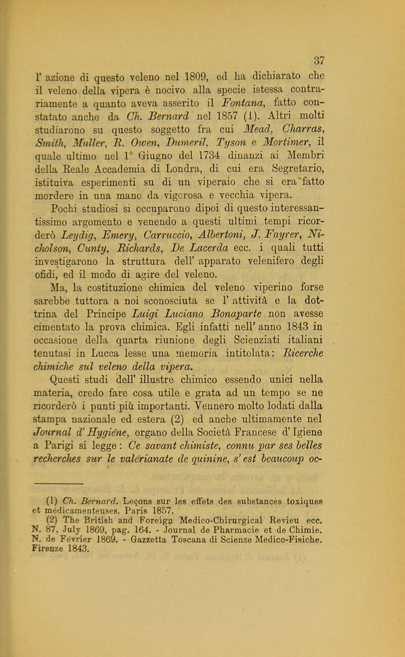 1’ azione di questo veleno nel 1809, ed ha dichiarato che il veleno della vipera è nocivo alla specie istessa contra- riamente a quanto aveva asserito il Fontana, fatto con- statato anche da Ch. Bernard nel 1857 (1). Altri molti studiarono su questo soggetto fra cui Mead, Charras, Smith, Mailer, R. Owen, Dumeril, Tyson e Mortimer, il quale ultimo nel 1° Giugno del 1734 dinanzi ai Membri della Reale Accademia di Londra, di cui era Segretario, istituiva esperimenti su di un viperaio che si era fatto mordere in una mano da vigorosa e vecchia vipera. Pochi studiosi si occuparono dipoi di questo interessan- tissimo argomento e venendo a questi ultimi tempi ricor- derò Leydig, Emery, Carniccio, Albertoni, J. Fayrer, Ni- cholson, Cunty, Richards, De Lacerda ecc. i quali tutti investigarono la struttura dell’ apparato velenifero degli ofidi, ed il modo di agire del veleno. Ma, la costituzione chimica del veleno viperino forse sarebbe tuttora a noi sconosciuta se 1’ attività e la dot- trina del Principe Luigi Luciano Bonaparte non avesse cimentato la prova chimica. Egli infatti nell' anno 1843 in occasione della quarta riunione degli Scienziati italiani tenutasi in Lucca lesse una memoria intitolata: Ricerche chimiche sul veleno della vipera. Questi studi dell’ illustre chimico essendo unici nella materia, credo fare cosa utile e grata ad un tempo se ne ricorderò i punti più importanti. Yennero molto lodati dalla stampa nazionale ed estera (2) ed anche ultimamente nel Journal d’Hygiéne, organo della Società Francese d’Igiene a Parigi si legge : Ce savant chimiste, connu par ses belles recherches sur le vale'rianate de quinine, s’est beaucoup oc- li) Ch. Bernard. Leijons sur les effets des substances toxiques et médicamenteuses. Paris 1857. (2) The British and Foreigu Medico-Chirurgical Revieu ecc. N. 87, July 1869, pag. 164. - Journal de Pharmacie et de Chimie. N. de Février 1869. - Gazzetta Toscana di Scienze Medico-Fisiche. Firenze 1843.