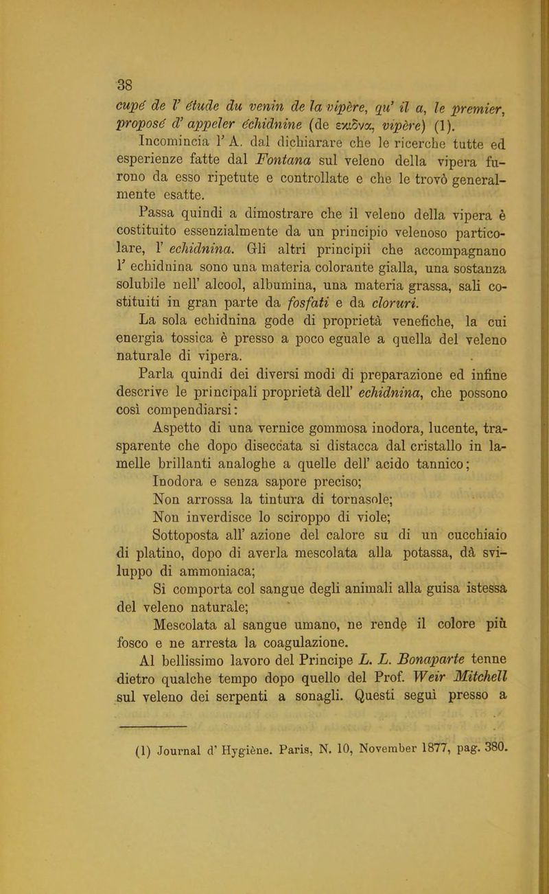 cupè de V étude du venivi de la vipere, qu’ il a, le premier, propose d’ appcler échidnine (de exiova, vipere) (1). Incomincia V A. dal dichiarare che le ricerche tutte ed esperienze fatte dal Fontana sul veleno della vipera fu- rono da esso ripetute e controllate e che le trovò general- mente esatte. Passa quindi a dimostrare che il veleno della vipera è costituito essenzialmente da un principio velenoso partico- lare, F echidnina. Gli altri principii che accompagnano Y echidnina sono una materia colorante gialla, una sostanza solubile nell’ alcool, albumina, una materia grassa, sali co- stituiti iu gran parte da fosfati e da cloruri. La sola echidnina gode di proprietà venefiche, la cui energia tossica è presso a poco eguale a quella del veleno naturale di vipera. Parla quindi dei diversi modi di preparazione ed infine descrive le principali proprietà dell’ echidnina, che possono così compendiarsi: Aspetto di una vernice gommosa inodora, lucente, tra- sparente che dopo diseccata si distacca dal cristallo in la- melle brillanti analoghe a quelle dell’ acido tannico; Inodora e senza sapore preciso; Non arrossa la tintura di tornasole; Non inverdisce lo sciroppo di viole; Sottoposta all’ azione del calore su di un cucchiaio di platino, dopo di averla mescolata alla potassa, dà svi- luppo di ammoniaca; Si comporta col sangue degli animali alla guisa istessa del veleno naturale; Mescolata al sangue umano, ne rende il colore più fosco e ne arresta la coagulazione. Al bellissimo lavoro del Principe L. L. Bonaparte tenne dietro qualche tempo dopo quello del Prof. Weir Mitchell sul veleno dei serpenti a sonagli. Questi seguì presso a (1) Journal d’ Hygiène. Paris, N. 10, November 1877, pag. 380.