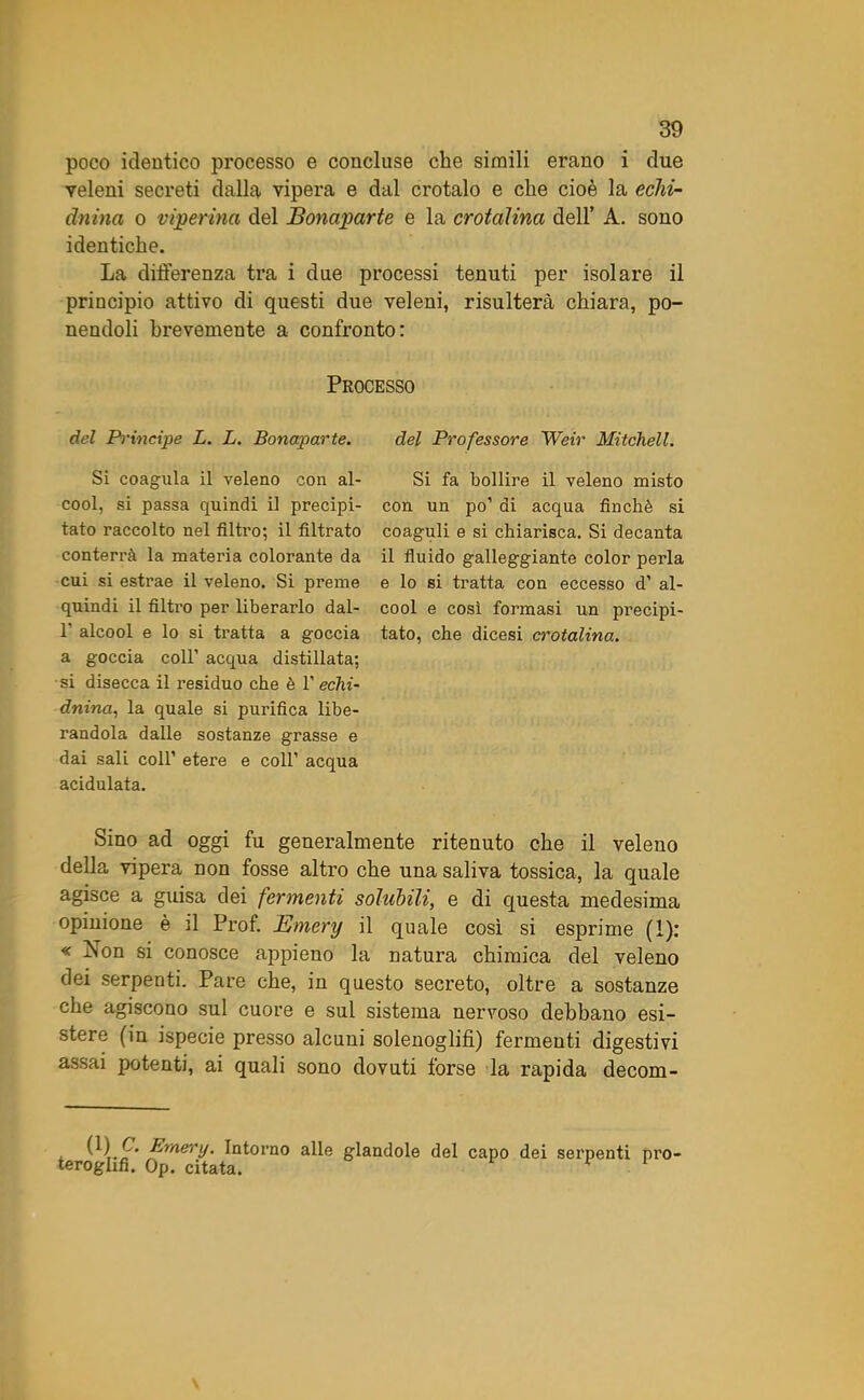 poco identico processo e concluse che simili erano i due veleni secreti dalla vipera e dal crotalo e che cioè la echi- dnina o viperina del Bonaparte e la crotaìina dell’ A. sono identiche. La differenza tra i due processi tenuti per isolare il principio attivo di questi due veleni, risulterà chiara, po- nendoli brevemente a confronto: Processo del Principe L. L. Bonaparte. Si coagula il veleno con al- cool, si passa quindi il precipi- tato raccolto nel filtro; il filtrato conterrà la materia colorante da cui si estrae il veleno. Si preme quindi il filtro per liberarlo dal- 1’ alcool e lo si tratta a goccia a goccia coll’ acqua distillata; si disecca il residuo che è 1' echi- dnina, la quale si purifica libe- randola dalle sostanze grasse e dai sali coll’ etere e coll’ acqua acidulata. del Professore Weir Mitchell. Si fa bollire il veleno misto con un po’ di acqua finché si coaguli e si chiarisca. Si decanta il fluido galleggiante color perla e lo si tratta con eccesso d’ al- cool e così formasi un precipi- tato, che dicesi crotaìina. Sino ad oggi fu generalmente ritenuto che il veleno della vipera non fosse altro che una saliva tossica, la quale agisce a guisa dei fermenti solubili, e di questa medesima opinione è il Prof. Emery il quale così si esprime (1): «Non si conosce appieno la natura chimica del veleno dei serpenti. Pare che, in questo secreto, oltre a sostanze che agiscono sul cuore e sul sistema nervoso debbano esi- stere (in ispecie presso alcuni solenoglifì) fermenti digestivi assai potenti, ai quali sono dovuti forse la rapida decom- Emery. Intorno alle glandole del capo dei serpenti prò teroglifi. Op. citata. v