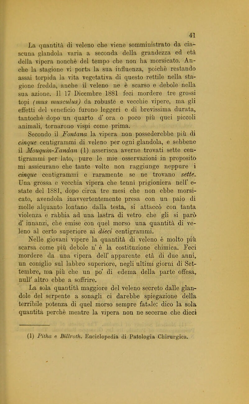 La quantità di veleno che viene somministrato da cia- scuna glandola varia a seconda della grandezza ed età della vipei-a nonché del tempo che non ha morsicato. An- che la stagione vi porta la sua influenza, poiché restando assai torpida la vita vegetativa di questo rettile nella sta- gione fredda, anche il veleno ne è scarso e debole nella sua azione. Il 17 Dicembre 1881 feci mordere tre grossi topi (mus musculus) da robuste e vecchie vipere, ma gli effetti del veneficio furono leggeri e di brevissima durata, tantoché dopo un quarto d’ ora o poco più quei piccoli animali, tornarono vispi come prima. Secondo il Fontana la vipera non possederebbe più di cinque centigrammi di veleno per ogni glandola, e sebbene il Mouquin-Tandan (1) asserisca averne trovati sette cen- tigrammi per lato, pure le mie osservazioni in proposito mi assicurano che tante volte non raggiunge neppure i cinque centigrammi e raramente se ne trovano sette. Una grossa e vecchia vipera che tenni prigioniera nell’ e- state del 1881, dopo circa tre mesi che non ebbe morsi- cato, avendola inavvertentemente presa con un paio di molle alquanto lontano dalla testa, si attaccò con tanta violenza e rabbia ad una lastra di vetro che gli si parò d’ innanzi, che emise con quel morso una quantità di ve- leno al certo superiore ai dieci centigrammi. Nelle giovani vipere la quantità di veleno è molto più scarsa come più debole n è la costituzione chimica. Feci mordere da una vipera dell’ apparente età di due anni, un coniglio sul labbro superiore, negli ultimi giorni di Set- tembre, ma più che un po’ di edema della parte offesa, nuli' altro ebbe a soffrire. La sola quantità maggiore del veleno secreto dalle glan- dole del serpente a sonagli ci darebbe spiegazione della terribile potenza di quel morso sempre fatale: dico la sola quantità perchè mentre la vipera non ne secerne che dieci (1) Pitho. e Billroth. Enciclopedia di Patologia Chirurgica.