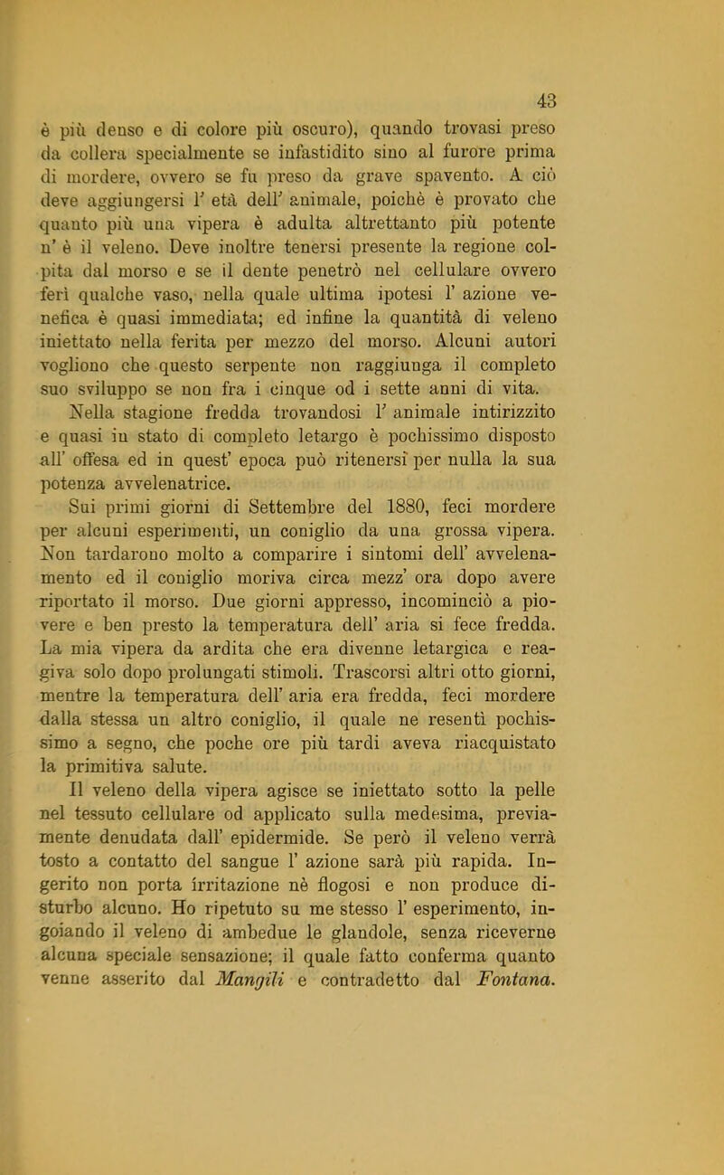 è più denso e di colore più oscuro), quando trovasi preso da collera specialmente se infastidito sino al furore prima di mordere, ovvero se fu preso da grave spavento. A ciò deve aggiungersi T età deir animale, poiché è provato che quanto più una vipera è adulta altrettanto più potente n’ è il veleno. Deve inoltre tenersi presente la regione col- pita dal morso e se il dente penetrò nel cellulare ovvero ferì qualche vaso, nella quale ultima ipotesi 1’ azione ve- nefica è quasi immediata; ed infine la quantità di veleno iniettato nella ferita per mezzo del morso. Alcuni autori vogliono che questo serpente non raggiunga il completo suo sviluppo se non fra i cinque od i sette anni di vita. Nella stagione fredda trovandosi T animale intirizzito e quasi iu stato di completo letargo è pochissimo disposto all’ offesa ed in quest’ epoca può ritenersi per nulla la sua potenza avvelenatrice. Sui primi giorni di Settembre del 1880, feci mordere per alcuni esperimenti, un coniglio da una grossa vipera. Non tardarono molto a comparire i sintomi dell’ avvelena- mento ed il coniglio moriva circa mezz’ ora dopo avere riportato il morso. Due giorni appresso, incominciò a pio- vere e ben presto la temperatura dell’ aria si fece fredda. La mia vipera da ardita che era divenne letargica e rea- giva solo dopo prolungati stimoli. Trascorsi altri otto giorni, mentre la temperatura dell’ aria era fredda, feci mordere dalla stessa un altro coniglio, il quale ne resentì pochis- simo a segno, che poche ore più tardi aveva riacquistato la primitiva salute. Il veleno della vipera agisce se iniettato sotto la pelle nel tessuto cellulare od applicato sulla medesima, previa- mente denudata dall’ epidermide. Se però il veleno verrà tosto a contatto del sangue 1’ azione sarà più rapida. In- gerito non porta irritazione nè fìogosi e non produce di- sturbo alcuno. Ho ripetuto su me stesso 1’ esperimento, in- goiando il veleno di ambedue le glandole, senza riceverne alcuna speciale sensazione; il quale fatto conferma quanto venne asserito dal Mangili e contradetto dal Fontana.