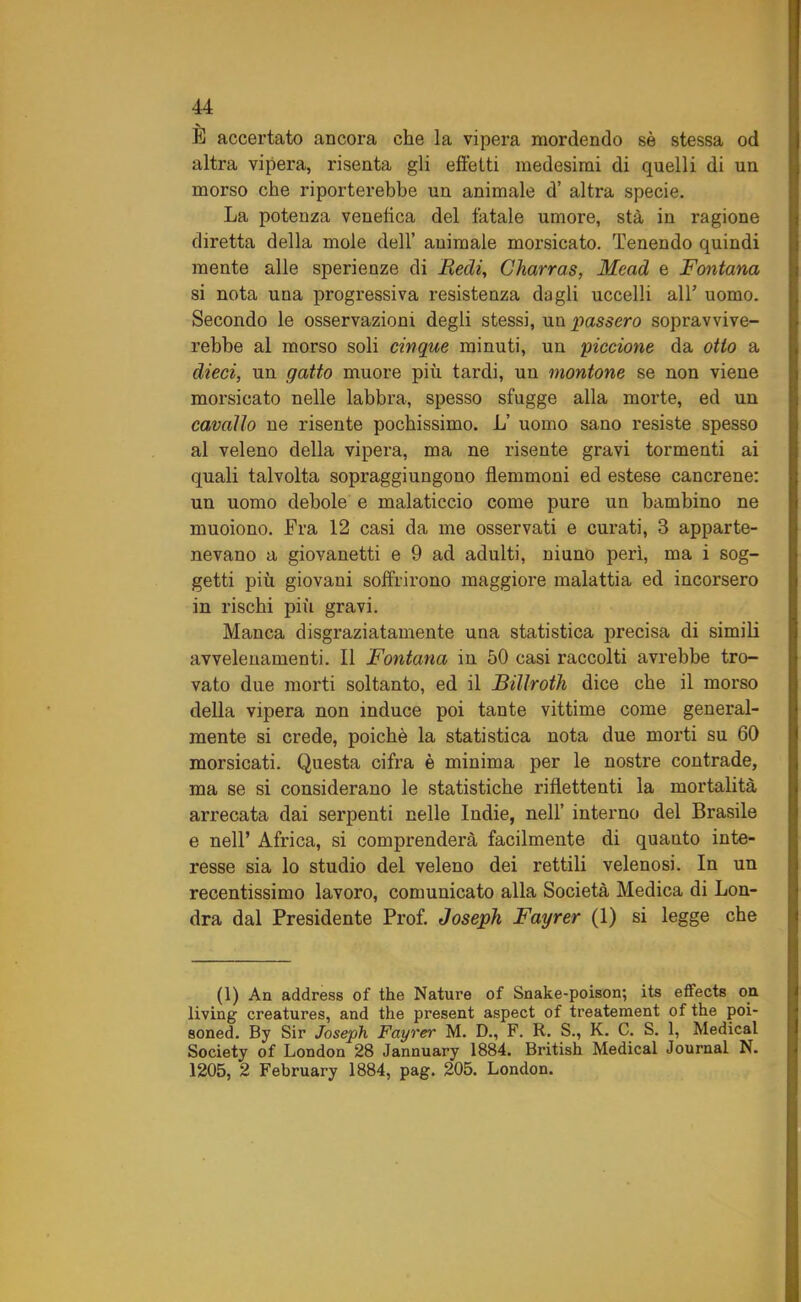 È accertato ancora che la vipera mordendo sè stessa od altra vipera, risenta gli effetti medesimi di quelli di un morso che riporterebbe un animale d’ altra specie. La potenza venefica del fatale umore, sta in ragione diretta della mole dell’ animale morsicato. Tenendo quindi mente alle sperienze di Redi, Charras, Mead e Fontana si nota una progressiva resistenza dagli uccelli all’ uomo. Secondo le osservazioni degli stessi, un passero sopravvive- rebbe al morso soli cinque minuti, un piccione da otto a dieci, un gatto muore più tardi, un montone se non viene morsicato nelle labbra, spesso sfugge alla morte, ed un cavallo ne risente pochissimo. L’ uomo sano resiste spesso al veleno della vipera, ma ne risente gravi tormenti ai quali talvolta sopraggiungono flemmoni ed estese cancrene: un uomo debole e malaticcio come pure un bambino ne muoiono. Fra 12 casi da me osservati e curati, 3 apparte- nevano a giovanetti e 9 ad adulti, niuno perì, ma i sog- getti più giovani soffrirono maggiore malattia ed incorsero in rischi più gravi. Manca disgraziatamente una statistica precisa di simili avvelenamenti. Il Fontana in 50 casi raccolti avrebbe tro- vato due morti soltanto, ed il Billroth dice che il morso della vipera non induce poi tante vittime come general- mente si crede, poiché la statistica nota due morti su 60 morsicati. Questa cifra è minima per le nostre contrade, ma se si considerano le statistiche riflettenti la mortalità arrecata dai serpenti nelle Indie, nell’ interno del Brasile e nell’ Africa, si comprenderà facilmente di quanto inte- resse sia lo studio del veleno dei rettili velenosi. In un recentissimo lavoro, comunicato alla Società Medica di Lon- dra dal Presidente Prof. Joseph Fayrer (1) si legge che (1) An address of thè Nature of Snake-poison; its effects on. living creatures, and thè present aspect of treatement of thè poi- soned. By Sir Joseph Fayrer M. D., F. R. S., K. C. S. 1, Medicai Society of London 28 Jannuary 1884. British Medicai Journal N. 1205, 2 February 1884, pag. 205. London.