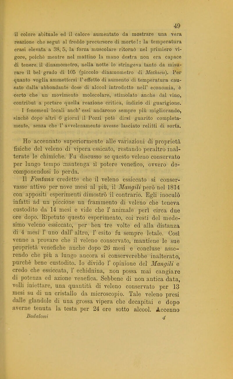 il colore abituale ed il calore aumentato da mostrare una vera reazione che seguì al freddo precursore di morte! : la temperatura erasi elevata a 38, 5, la forza muscolare ritornò nel primiero vi- gore, poiché mentre nel mattino la mano destra non era capace di tenere, il dinamometro, nella notte lo stringeva tanto da misu- rare il bel grado di 105 (piccolo dinamometro di Màthieu). Per quanto voglia ammettersi 1’ effetto di aumento di temperatura cau- sato dalla abbondante dose di alcool introdotto nell’ economia, è certo che un movimento molecolare, stimolato anche dal vino, contiùbuì a portare quella reazione critica, indizio di guarigione. I fenomeni locali anch’ essi andarono sempi'e più migliorando, sinché dopo altri 6 giorni il Pozzi potè dirsi guarito compieta- mente, senza che P avvelenamento avesse lasciato relitti di sorta. Ho accennato superiormente alle variazioni di proprietà fisiche del veleno di vipera essicato, restando peraltro inal- terate le chimiche. Fu discusso se questo veleno conservato per lungo tempo mantenga il potere venefico, ovvero de- componendosi lo perda. II Fontana credette che il veleno essiccato si conser- vasse attivo per nove mesi al più, il Mangili però nel 1814 con appositi esperimenti dimostrò il contrario. Egli inoculò infatti ad un piccione un frammento di veleno che teneva custodito da 14 mesi e vide che 1’ animale perì circa due ore dopo. Ripetuto questo esperimento, coi resti del mede- simo veleno essiccato, per ben tre volte ed alla distanza di 4 mesi 1’ uno dall’ altro, 1’ esito fu sempre letale. Così venne a provare che il veleno conservato, mantiene le sue proprietà venefiche anche dopo 26 mesi e concluse asse- rendo che più a lungo ancora si conserverebbe inalterato, purché bene custodito. Io divido 1’ opinione del Mangili e credo che essiccata, 1’ echidnina, non possa mai cangiare di potenza ed azione venefica. Sebbene di non antica data, volli iniettare, una quantità di veleno conservato per 13 mesi su di un cristallo da microscopio. Tale veleno presi dalle glandole di una grossa vipera che decapitai e dopo averne tenuta la testa per 24 ore sotto alcool. Accenno Badaloni 4