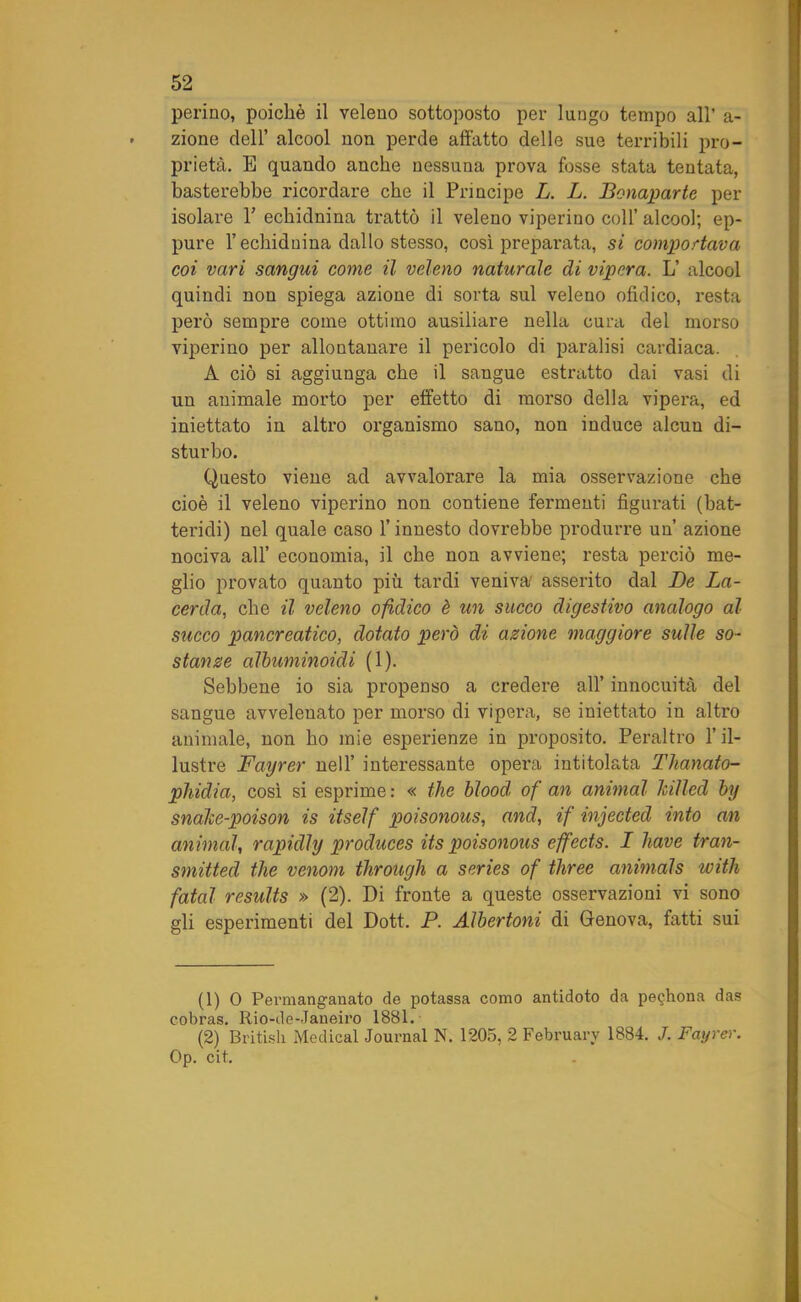 pelino, poiché il veleno sottoposto per lungo tempo all’ a- zione dell’ alcool non perde affatto delle sue terribili pro- prietà. B quando anche nessuna prova fosse stata tentata, basterebbe ricordare che il Principe L. L. Bonaparte per isolare Y echidnina trattò il veleno viperino coll’ alcool; ep- pure l’echidnina dallo stesso, così preparata, si comportava coi vari sangui come il veleno naturale di vipera. L’ alcool quindi non spiega azione di sorta sul veleno ofidico, resta però sempre come ottimo ausiliare nella cura del morso viperino per allontanare il pericolo di paralisi cardiaca. A ciò si aggiunga che il sangue estratto dai vasi di un animale morto per effetto di morso della vipera, ed iniettato in altro organismo sano, non induce alcun di- sturbo. Questo viene ad avvalorare la mia osservazione che cioè il veleno viperino non contiene fermenti figurati (bat- teridi) nel quale caso l’innesto dovrebbe produrre un’ azione nociva all’ economia, il che non avviene; resta perciò me- glio provato quanto più tardi veniva' asserito dal De La- cerda, che il veleno ofidico è un succo digestivo analogo al succo pancreatico, dotato però di azione maggiore sulle so- stanze albuminoidi (1). Sebbene io sia propenso a credere all’ innocuità del sangue avvelenato per morso di vipera, se iniettato in altro animale, non ho mie esperienze in proposito. Peraltro l’il- lustre Fayrer nell’ interessante opera intitolata Tlianato- phidia, così si esprime : « thè hlood of an animai killed by snake-poison is itself poisonous, and, if injected into an animai, rapidly produces its poisonous effeets. I bave tran- smitted thè venom through a series of three animals with fatai results » (2). Di fronte a queste osservazioni vi sono gli esperimenti del Dott. P. Albertoni di Genova, fatti sui (1) 0 Permanganato de potassa corno antidoto da pe^hona das cobras. Rio-de-Janeiro 1881. (2) British Medicai Journal N. 1205, 2 February 1884. J. Fayrer. Op. cit.