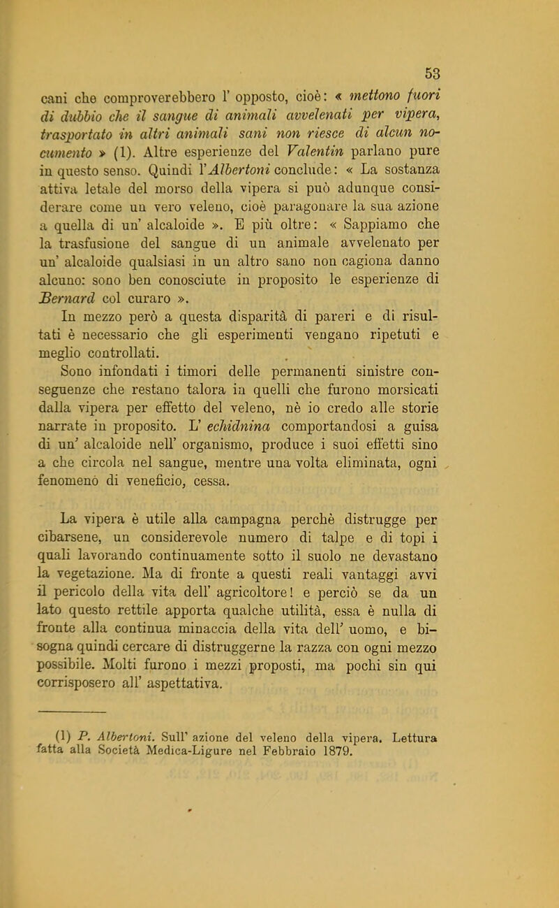 cani che comproverebbero 1’ opposto, cioè: « mettono fuori di dubbio che il sangue di animali avvelenati per vipera, trasportato in altri animali sani non riesce di alcun no- cumento » (1). Altre esperienze del Valentin parlano pure in questo senso. Quindi YAlbertoni conclude : « La sostanza attiva letale del morso della vipera si può adunque consi- derare come uu vero veleno, cioè paragonare la sua azione a quella di un alcaloide ». E più oltre: « Sappiamo che la trasfusione del sangue di uu animale avvelenato per un’ alcaloide qualsiasi in uu altro sano non cagiona danno alcuno: sono ben conosciute in proposito le esperienze di Bernard col curaro ». In mezzo però a questa disparità di pareri e di risul- tati è necessario che gli esperimenti vengano ripetuti e meglio controllati. Sono infondati i timori delle permanenti sinistre con- seguenze che restano talora in quelli che furono morsicati dalla vipera per effetto del veleno, nè io credo alle storie narrate in proposito. L’ echidnina comportandosi a guisa di un’ alcaloide nell’ organismo, produce i suoi effetti sino a che circola nel sangue, mentre una volta eliminata, ogni fenomeno di venefìcio, cessa. La vipera è utile alla campagna perchè distrugge per cibarsene, un considerevole numero di talpe e di topi i quali lavorando continuamente sotto il suolo ne devastano la vegetazione. Ma di fronte a questi reali vantaggi avvi il pericolo della vita dell’ agricoltore! e perciò se da un lato questo rettile apporta qualche utilità, essa è nulla di fronte alla continua minaccia della vita dell' uomo, e bi- sogna quindi cercare di distruggerne la razza con ogni mezzo possibile. Molti furono i mezzi proposti, ma pochi sin qui corrisposero all’ aspettativa. (1) P. Albertoni. Sull’ azione del veleno della vipera. Lettura fatta alla Società Medica-Ligure nel Febbraio 1879.