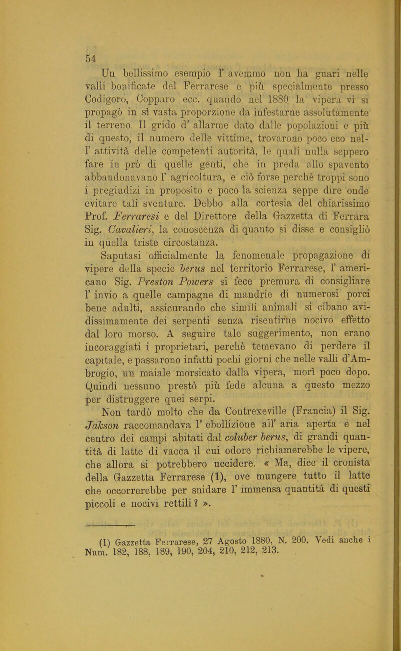 Un bellissimo esempio 1’ avemmo non ha guari nelle valli bonificate del Ferrarese e più specialmente presso Codigoro, Copparo ecc. quando nel 1880 la vipera vi si propagò in sì vasta proporzione da infestarne assolutamente il terreno. 11 grido d' allarme dato dalle popolazioni e più di questo, il numero delle vittime, trovarono poco eco nel- 1’ attività delle competenti autorità, le quali nulla seppero fare in prò di quelle genti, che in preda allo spavento abbandonavano 1’ agricoltura, e ciò forse perchè troppi sono i pregiudizi in proposito e poco la scienza seppe dire onde evitare tali sventure. Debbo alla cortesia del chiarissimo Prof. Ferraresi e del Direttore della Gazzetta di Ferrara Sig. Cavalieri, la conoscenza di quanto si disse e consigliò in quella triste circostanza. Saputasi officialmente la fenomenale propagazione di vipere della specie berus nel territorio Ferrarese, 1’ ameri- cano Sig. Preston Powers si fece premura di consigliare 1’ invio a quelle campagne di mandrie di numerosi porci bene adulti, assicurando che simili animali si cibano avi- dissimamente dei serpenti senza risentirne nocivo effetto dal loro morso. A seguire tale suggerimento, non erano incoraggiati i proprietari, perchè temevano di perdere il capitale, e passarono infatti pochi giorni che nelle valli d’Am- brogio, un maiale morsicato dalla vipera, moli poco dopo. Quindi nessuno prestò più fede alcuna a questo mezzo per distruggere quei serpi. Non tardò molto che da Contrexeville (Francia) il Sig. Jalcson raccomandava 1’ ebollizione all’ aria aperta e nel centro dei campi abitati dal coluber berus, di grandi quan- tità di latte di vacca il cui odore richiamerebbe le vipere, che allora si potrebbero uccidere. « Ma, dice il cronista della Gazzetta Ferrarese (1), ove mungere tutto il latte che occorrerebbe per snidare l’immensa quantità di questi piccoli e nocivi rettili ? ». (1) Gazzetta Ferrarese, 27 Agosto 1880, N. 200. Vedi anche i Num. 182, 188, 189, 190, 204, 210, 212, 213.