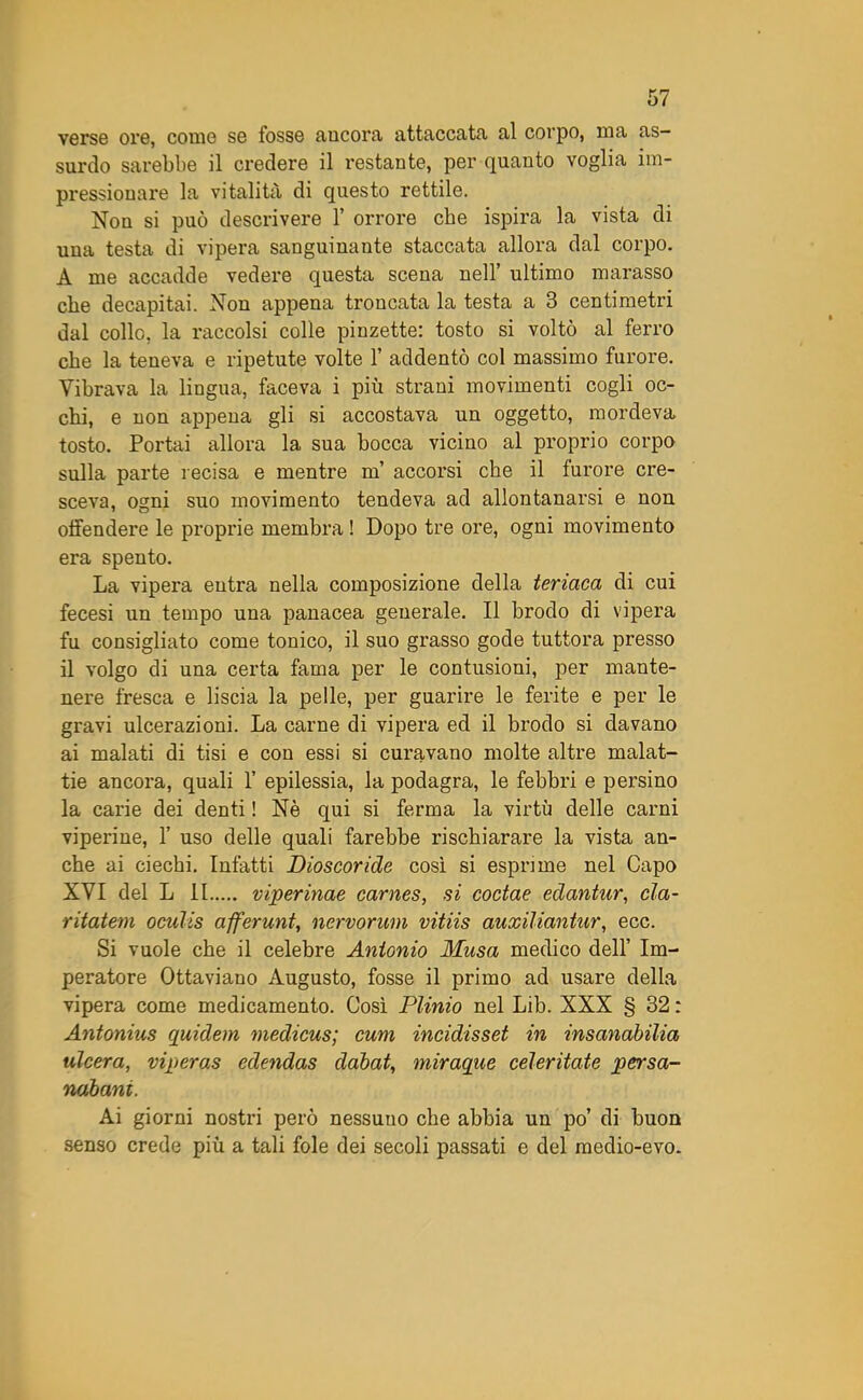 verse ore, come se fosse ancora attaccata al corpo, ma as- surdo sarebbe il credere il restante, per quanto voglia im- pressionare la vitalità di questo rettile. Non si può descrivere 1’ orrore che ispira la vista di una testa di vipera sanguinante staccata allora dal corpo. A me accadde vedere questa scena nell’ ultimo marasso che decapitai. Non appena troncata la testa a 3 centimetri dal collo, la raccolsi colle pinzette: tosto si voltò al ferro che la teneva e ripetute volte 1’ addentò col massimo furore. Vibrava la lingua, faceva i più strani movimenti cogli oc- chi, e non appena gli si accostava un oggetto, mordeva tosto. Portai allora la sua bocca vicino al proprio corpo sulla parte recisa e mentre m’ accorsi che il furore cre- sceva, ogni suo movimento tendeva ad allontanarsi e non offendere le proprie membra ! Dopo tre ore, ogni movimento era spento. La vipera entra nella composizione della teriaca di cui fecesi un tempo una panacea generale. Il brodo di vipera fu consigliato come tonico, il suo grasso gode tuttora presso il volgo di una certa fama per le contusioni, per mante- nere fresca e liscia la pelle, per guarire le ferite e per le gravi ulcerazioni. La carne di vipera ed il brodo si davano ai malati di tisi e con essi si curavano molte altre malat- tie ancora, quali 1’ epilessia, la podagra, le febbri e persino la carie dei denti ! Nè qui si ferma la virtù delle carni viperine, 1’ uso delle quali farebbe rischiarare la vista an- che ai ciechi. Infatti Dioscoride così si esprime nel Capo XVI del L li viperinae carnes, si coctae edantur, eia- ritatem oculis afferunt, nervorum vitiis auxiliantur, ecc. Si vuole che il celebre Antonio Musa medico dell’ Im- peratore Ottaviano Augusto, fosse il primo ad usare della vipera come medicamento. Così Plinio nel Lib. XXX § 32 : Antonius quidem medicus; cum incidisset in insanabilia ulcera, viperas edendas dabat, miraque celeritate persa- nabani. Ai giorni nostri però nessuuo che abbia un po’ di buon senso crede più a tali fole dei secoli passati e del medio-evo.