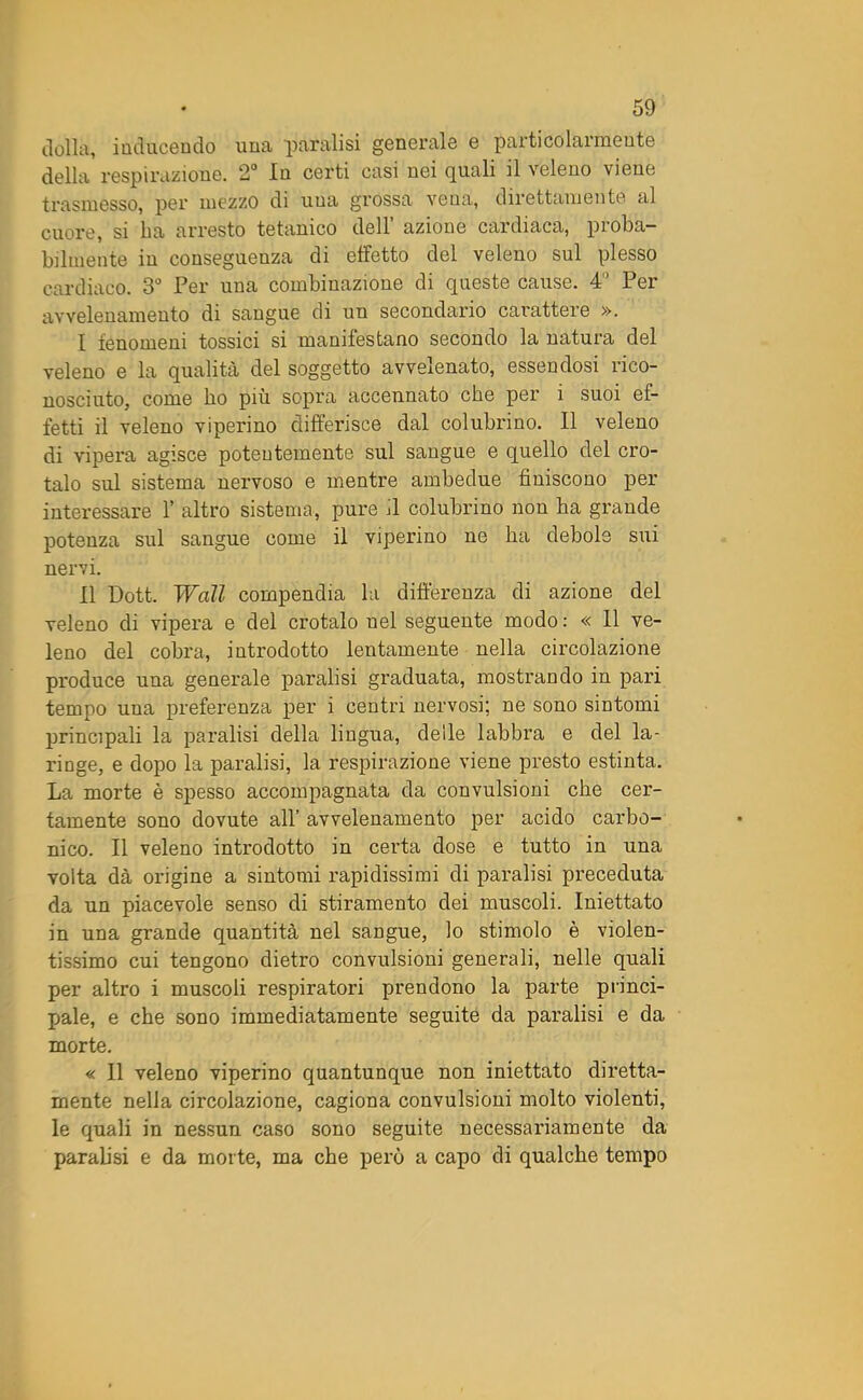 della, inducendo una paralisi generale e particolarmente della respirazione. 2° In certi casi nei quali il veleno viene trasmesso, per mezzo di una grossa vena, direttamente al cuore, si ba arresto tetanico dell’ azione cardiaca, proba- bilmente in conseguenza di effetto del veleno sul plesso cardiaco. 3° Per una combinazione di queste cause. 4 Per avvelenamento di sangue di un secondario carattere ». I fenomeni tossici si manifestano secondo la natura del veleno e la qualità del soggetto avvelenato, essendosi rico- nosciuto, come ho più sopra accennato che per i suoi ef- fetti il veleno viperino differisce dal colubrino. Il veleno di vipera agisce potentemente sul sangue e quello del cro- talo sul sistema nervoso e mentre ambedue finiscono per interessare 1’ altro sistema, pure il colubrino non ha grande potenza sul sangue come il viperino ne ha debole sui nervi. II Dott. Wall compendia la differenza di azione del veleno di vipera e del crotalo nel seguente modo : « 11 ve- leno del cobra, introdotto lentamente nella circolazione produce una generale paralisi graduata, mostrando in pari tempo una preferenza per i centri nervosi; ne sono sintomi principali la paralisi della lingua, delle labbra e del la- ringe, e dopo la paralisi, la respirazione viene presto estinta. La morte è spesso accompagnata da convulsioni che cer- tamente sono dovute all’ avvelenamento per acido carbo- nico. Il veleno introdotto in certa dose e tutto in una volta dà origine a sintomi rapidissimi di paralisi preceduta da un piacevole senso di stiramento dei muscoli. Iniettato in una grande quantità nel sangue, lo stimolo è violen- tissimo cui tengono dietro convulsioni generali, nelle quali per altro i muscoli respiratori prendono la parte princi- pale, e che sono immediatamente seguite da paralisi e da morte. « Il veleno viperino quantunque non iniettato diretta- mente nella circolazione, cagiona convulsioni molto violenti, le quali in nessun caso sono seguite necessai’iamente da parafisi e da morte, ma che perù a capo di qualche tempo