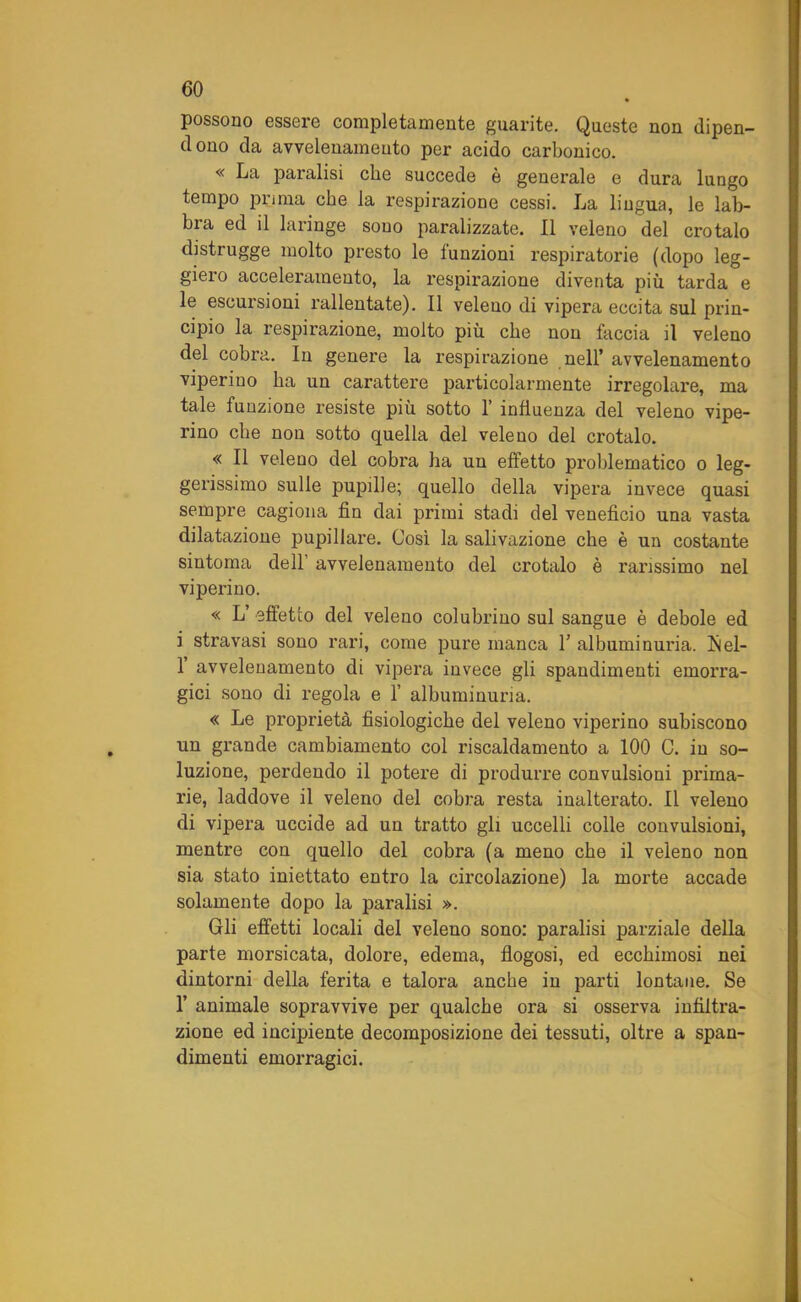 possono essere completamente guarite. Queste non dipen- d ono da avvelenamelo per acido carbonico. « La paralisi che succede è generale e dura lungo tempo prima che la respirazione cessi. La lingua, le lab- bra ed il laringe sono paralizzate. Il veleno del crotalo distrugge molto presto le funzioni respiratorie (dopo leg- giero acceleramento, la respirazione diventa più tarda e le escursioni rallentate). Il veleno di vipera eccita sul prin- cipio la respirazione, molto più che non faccia il veleno del cobra. In genere la respirazione nell’ avvelenamento viperino ha un carattere particolarmente irregolare, ma tale funzione resiste più sotto 1’ influenza del veleno vipe- rino che non sotto quella del veleno del crotalo. « Il veleno del cobra ha un effetto problematico o leg- gerissimo sulle pupille; quello della vipera invece quasi sempre cagiona fin dai primi stadi del veneficio una vasta dilatazione pupillare. Così la salivazione che è un costante sintonia dell avvelenamento del crotalo è ranssimo nel viperino. « L’ effetto del veleno coluhrino sul sangue è debole ed i stravasi sono rari, come pure manca 1’ albuminuria. Isiel- 1 avvelenamento di vipera invece gli spandimenti emorra- gici sono di regola e 1’ albuminuna. « Le proprietà fisiologiche del veleno viperino subiscono un grande cambiamento col riscaldamento a 100 C. in so- luzione, perdendo il potere di produrre convulsioni prima- rie, laddove il veleno del cobra resta inalterato. Il veleno di vipera uccide ad un tratto gli uccelli colle convulsioni, mentre con quello del cobra (a meno che il veleno non sia stato iniettato entro la circolazione) la morte accade solamente dopo la paralisi ». Gli effetti locali del veleno sono: paralisi parziale della parte morsicata, dolore, edema, flogosi, ed ecchimosi nei dintorni della ferita e talora anche in parti lontane. Se 1’ animale sopravvive per qualche ora si osserva infiltra- zione ed incipiente decomposizione dei tessuti, oltre a span- dimenti emorragici.