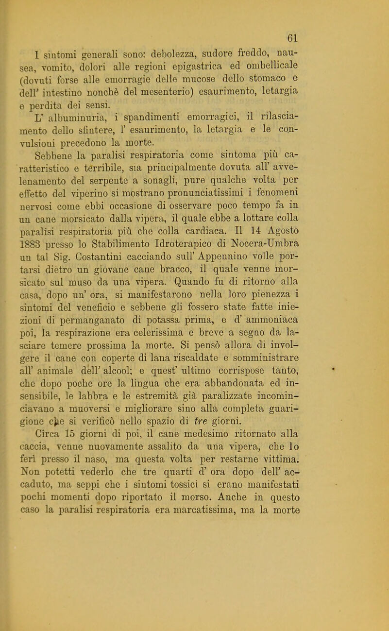 1 sintomi generali sono: debolezza, sudore freddo, nau- sea, vomito, dolori alle regioni epigastrica ed ombelicale (dovuti forse alle emorragie delle mucose dello stomaco e deli intestino nonché del mesenterio) esaurimento, letargia e perdita dei sensi. L’ albuminuria, i spandimenti emorragici, il rilascia- mento dello sfintere, i esaurimento, la letargia e le con- vulsioni precedono la morte. Sebbene la paralisi respiratoria come sintoma più ca- ratteristico e terribile, sia principalmente dovuta all’ avve- lenamento del serpente a sonagli, pure qualche volta per effetto del viperino si mostrano pronunciatissimi i fenomeni nervosi come ebbi occasione di osservare poco tempo fa in un cane morsicato dalla vipera, il quale ebbe a lottare colla paralisi respiratoria più che colla cardiaca. Il 14 Agosto 1883 presso lo Stabilimento Idroterapico di Nocera-Umbra un tal Sig. Costantini cacciando sull’ Appennino volle por- tarsi dietro un giovane cane bracco, il quale venne mor- sicato sul muso da una vipera. Quando fu di ritorno alla casa, dopo un’ ora, si manifestarono nella loro pienezza i sintomi del veneficio e sebbene gli fossero state fatte inie- zioni di permanganato di potassa prima, e d’ ammoniaca poi, la respirazione era celerissima e breve a segno da la- sciare temere prossima la morte. Si pensò allora di invol- gere il cane con coperte di lana riscaldate e somministrare all’ animale dell’ alcool: e quest’ ultimo corrispose tanto, che dopo poche ore la lingua che era abbandonata ed in- sensibile, le labbra e le estremità già paralizzate incomin- ciavano a muoversi e migliorare sino alla completa guari- gione c)ie si verificò nello spazio di tre giorni. Circa 15 giorni di poi, il cane medesimo ritornato alla caccia, venne nuovamente assalito da una vipera, che lo feri presso il naso, ma questa volta per restarne vittima. Non potetti vederlo che tre quarti d’ ora dopo dell’ ac- caduto, ma seppi che i sintomi tossici si erano manifestati pochi momenti dopo riportato il morso. Anche in questo caso la paralisi respiratoria era marcatissima, ma la morte