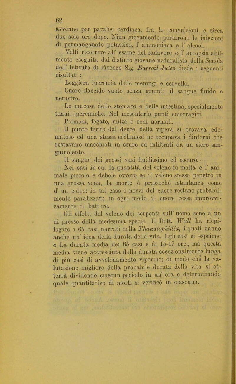 avvenne per paralisi cardiaca, fra le convulsioni e circa due sole ore dopo. Niuu giovamento portarono le iniezioni di permanganato potassico, 1’ ammoniaca e 1’ alcool. Volli ricorrere all’ esame del cadavere e 1’ autopsia abil- mente eseguita dal distinto giovane naturalista della Scuola dell Istituto di Firenze Sig. Barroil Jules diede i seguenti risultati : Leggiera iperemia delle meningi e cervello. Cuore flaccido vuoto senza grumi: il sangue fluido e nerastro. Le mucose dello stomaco e delle intestina, specialmente tenui, ipereiniche. Nel mesenterio punti emorragici. Polmoni, fegato, milza e reni normali. Il punto ferito dal dente della vipera si trovava ede- matoso ed una stessa ecchimosi ne occupava i dintorni che restavano macchiati in scuro ed infiltrati da un siero san- guinolento. Il sangue dei grossi vasi fluidissimo ed oscuro. Nei casi in cui la quantità del veleno fu molta e 1’ ani- male piccolo e debole ovvero se il veleno stesso penetrò in una grossa vena, la morte è pressoché istantanea come d’ un colpo: in tal caso i nervi del cuore restano probabil- mente paralizzati; in ogni modo il cuore cessa improvvi- samente di battere. Gli effetti del veleno dei serpenti sull’ uomo sono a un di presso della medesima specie. Il Dott. Wall ha riepi- logato i 65 casi narrati nella Tlianatophidia, i quali danno anche un’ idea della durata della vita. Egli così si esprime: « La durata media dei 65 casi è di 15-17 ore, ma questa media viene accresciuta dalla durata eccezionalmente lunga di più casi di avvelenamento viperino; di modo che la va- lutazione migliore della probabile durata della vita si ot- terrà dividendo ciascun periodo in un’ ora e determinando quale quantitativo di morti si verificò in ciascuna.