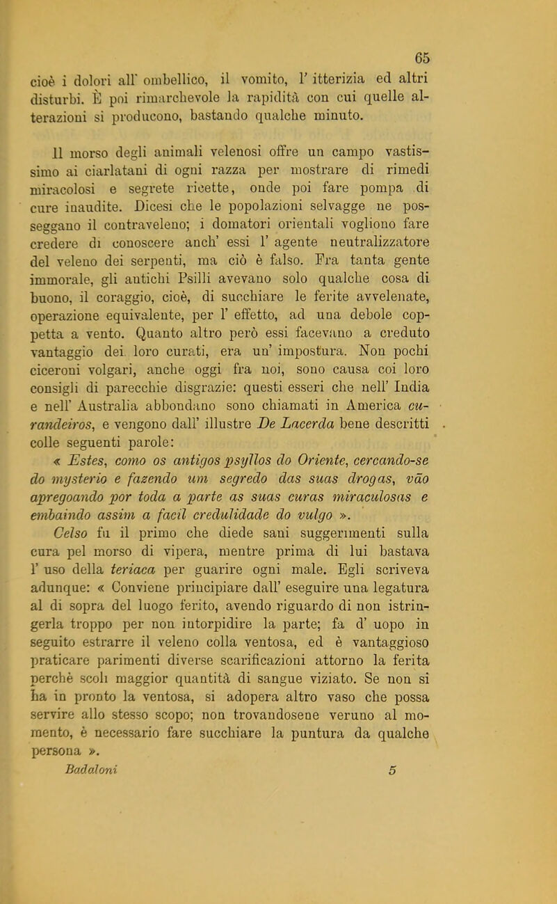 cioè i dolori all ombellico, il vomito, Y itterizia ed altri disturbi. È poi rimarchevole la rapidità con cui quelle al- terazioni si producono, bastando qualche minuto. 11 morso degli animali velenosi offre un campo vastis- simo ai ciarlatani di ogni razza per mostrare di rimedi miracolosi e segrete ricette, onde poi fare pompa di cure inaudite. Dicesi che le popolazioni selvagge ne pos- seggano il contraveleno; 1 domatori orientali vogliono fare credere di conoscere aneli essi 1’ agente neutralizzatore del veleno dei serpenti, ma ciò è falso. Fra tanta gente immorale, gli autichi Psilli avevano solo qualche cosa di buono, il coraggio, cioè, di succhiare le ferite avvelenate, operazione equivalente, per 1’ effetto, ad una debole cop- petta a vento. Quanto altro però essi facevano a creduto vantaggio dei loro curati, era un impostura. Non pochi ciceroni volgari, anche oggi fra noi, sono causa coi loro consigli di parecchie disgrazie: questi esseri che nell’ India e nell’ Australia abbondano sono chiamati in America cu- rancleiros, e vengono dall’ illustre De Lacerda bene descritti colle seguenti parole: « Estes, conio os antigos psyllos do Oriente, cerccindo-se do myster io e facendo um segredo das suas drogas, vào apregoando por toda a parte as suas curas miraculosas e embaindo assim a facil credulidade do vulgo ». Celso fu il primo che diede sani suggerimenti sulla cura pel morso di vipera, mentre prima di lui bastava 1’ uso della teriaca per guarire ogni male. Egli scriveva adunque: « Conviene principiare dall’ eseguire una legatura al di sopra del luogo ferito, avendo riguardo di non istrin- gerla troppo per non intorpidire la parte; fa d’ uopo in seguito estrarre il veleno colla ventosa, ed è vantaggioso praticare parimenti diverse scarificazioni attorno la ferita perchè scoli maggior quantità di sangue viziato. Se non si ha in pronto la ventosa, si adopera altro vaso che possa servire allo stesso scopo; non trovandosene veruno al mo- mento, è necessario fare succhiare la puntura da qualche persona ». Badaloni 5