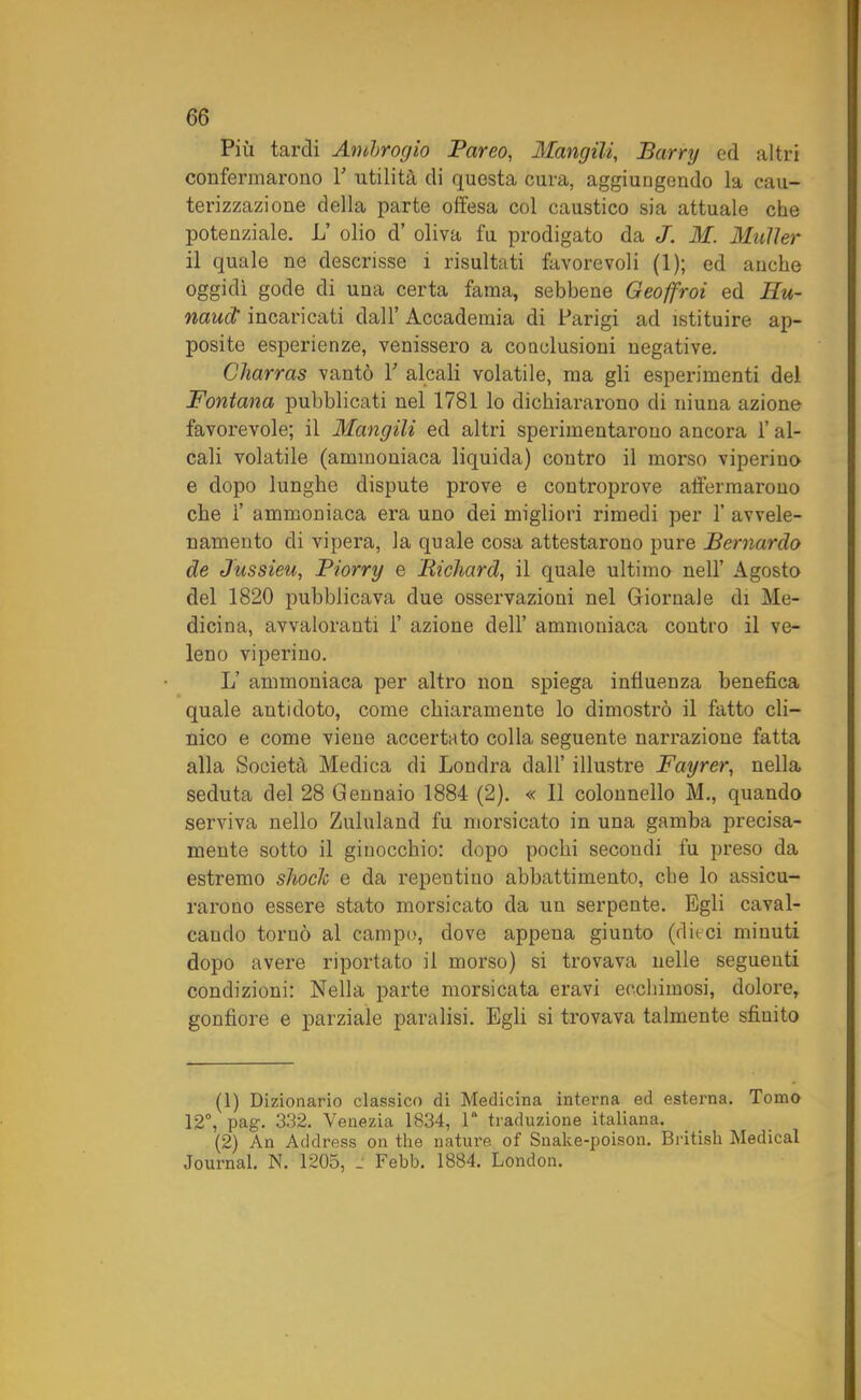 Più tardi Ambrogio Pareo, Mangili, J5am/ ed altri confermarono Y utilità di questa cura, aggiungendo la cau- terizzazione della parte olfesa col caustico sia attuale che potenziale. L’ olio d’ oliva fu prodigato da J. M. Mailer il quale ne descrisse 1 risultati favorevoli (1); ed anche oggidì gode di una certa fama, sebbene Geoffroi ed Hu~ naud' incaricati dall’ Accademia di Parigi ad istituire ap- posite esperienze, venissero a conclusioni negative. Charras vantò Y alcali volatile, ma gli esperimenti del Fontana pubblicati nel 1781 lo dichiararono di niuna azione favorevole; il Mangili ed altri sperimentarono ancora l’al- cali volatile (ammoniaca liquida) contro il morso viperine e dopo lunghe dispute prove e controprove affermarono che 1’ ammoniaca era uno dei migliori rimedi per 1’ avvele- namento di vipera, la quale cosa attestarono pure Bernardo de Jussieu, Piorry e Richard, il quale ultimo nell’ Agosto del 1820 pubblicava due osservazioni nel Giornale di Me- dicina, avvaloranti 1’ azione dell’ ammoniaca contro il ve- leno viperino. L’ ammoniaca per altro non spiega influenza benefica quale antidoto, come chiaramente lo dimostrò il fatto cli- nico e come viene accertato colla seguente narrazione fatta alla Società Medica di Londra dall’ illustre Fayrer, nella seduta del 28 Gennaio 1884 (2). « Il colonnello M., quando serviva nello Zululand fu morsicato in una gamba precisa- mente sotto il ginocchio: dopo pochi secondi fu preso da estremo shock e da repentino abbattimento, che lo assicu- rarono essere stato morsicato da un serpente. Egli caval- cando tornò al campo, dove appena giunto (dieci minuti dopo avere riportato il morso) si trovava nelle seguenti condizioni: Nella parte morsicata eravi ecchimosi, dolore, gonfiore e parziale paralisi. Egli si trovava talmente sfinito (1) Dizionario classico di Medicina interna ed esterna. Tomo 12°, pag. 332. Venezia 1834, 1“ traduzione italiana. (2) An Address on thè nature of Snake-poison. British Medicai Journal. N. 1205, J Febb. 1884. London.