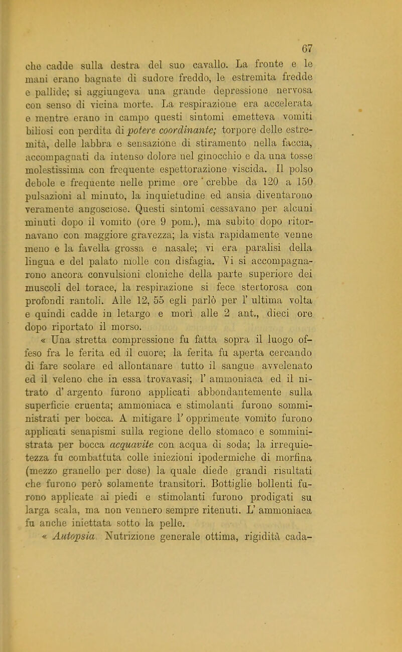 che cadde sulla destra del suo cavallo. La fronte e le mani erano bagnate di sudore freddo, le estremità fredde e pallide; si aggiungeva una grande depressione nervosa con senso di vicina morte. La respirazione era accelerata e mentre erano in campo questi sintomi emetteva vomiti biliosi con perdita di potere coordinante; torpore delle estre- mità, delle labbra e sensazione di stiramento nella faccia, accompagnati da iutenso dolore nel ginocchio e da una tosse molestissima con frequente espettorazione viscida. Il polso debole e frequente nelle prime ore ' crebbe da 120 a 150 pulsazioni al minuto, la inquietudine ed ansia diventarono veramente angosciose. Questi sintomi cessavano per alcuni minuti dopo il vomito (ore 9 poni.), ma subito dopo ritor- navano con maggiore gravezza; la vista rapidamente venne meno e la favella grossa e nasale; vi era paralisi della lingua e del palato molle con disfagia. Vi si accompagna- rono ancora convulsioni cloniche della parte superiore dei muscoli del torace, la respirazione si fece stertorosa con profondi rantoli. Alle 12, 55 egli parlò per 1’ ultima volta e quindi cadde in letargo e morì alle 2 ant., dieci ore dopo riportato il morso. « Una stretta compressione fu fatta sopra il luogo of- feso fra le ferita ed il cuore; la ferita fu aperta cercando di fare scolare ed allontanare tutto il sangue avvelenato ed il veleno che in essa trovavasi; 1’ ammoniaca ed il ni- trato d’argento furono applicati abbondantemente sulla superficie cruenta; ammoniaca e stimolanti furono sommi- nistrati per bocca. A mitigare Y opprimente vomito furono applicati senapismi sulla regione dello stomaco e sommini- strata per bocca acquavite con acqua di soda; la irrequie- tezza fu combattuta colle iniezioni ipodermiche di morfina (mezzo granello per dose) la quale diede grandi risultati che furono però solamente transitori. Bottiglie bollenti fu- rono applicate ai piedi e stimolanti furono prodigati su larga scala, ma non vennero sempre ritenuti. L’ ammoniaca fu anche iniettata sotto la pelle. « Autopsia Nutrizione generale ottima, rigidità cada-