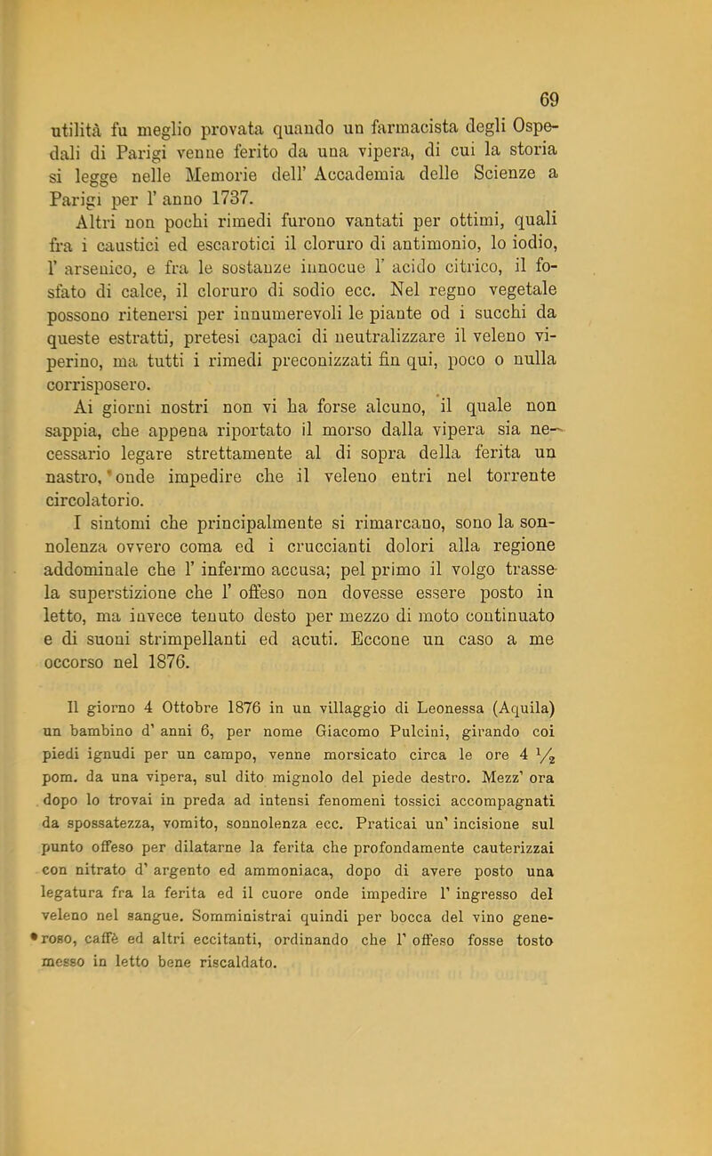 utilità fu meglio provata quando un farmacista degli Ospe- dali di Parigi venne ferito da una vipera, di cui la storia si legge nelle Memorie dell’ Accademia delle Scienze a Parigi per 1’ anno 1737. Altri non pochi rimedi furono vantati per ottimi, quali fra i caustici ed escarotici il cloruro di antimonio, lo iodio, V arsenico, e fra le sostanze innocue F acido citrico, il fo- sfato di calce, il cloruro di sodio ecc. Nel regno vegetale possono ritenersi per innumerevoli le piante od i succhi da queste estratti, pretesi capaci di neutralizzare il veleno vi- perino, ma tutti i rimedi preconizzati fin qui, poco o nulla corrisposero. Ai giorni nostri non vi ha forse alcuno, il quale non sappia, che appena riportato il morso dalla vipera sia ne- cessario legare strettamente al di sopra della ferita un nastro, ‘ onde impedire che il veleno entri nel torrente circolatorio. I sintomi che principalmente si rimarcano, sono la son- nolenza ovvero coma ed i cruccianti dolori alla regione addominale che F infermo accusa; pel primo il volgo trasse- la superstizione che F offeso non dovesse essere posto in letto, ma invece tenuto desto per mezzo di moto continuato e di suoni strimpellanti ed acuti. Eccone un caso a me occorso nel 1876. Il giorno 4 Ottobre 1876 in un villaggio di Leonessa (Aquila) un bambino d’ anni 6, per nome Giacomo Pulcini, girando coi piedi ignudi per un campo, venne morsicato circa le ore 4 x/2 pom. da una vipera, sul dito mignolo del piede destro. Mezz’ ora dopo lo trovai in preda ad intensi fenomeni tossici accompagnati da spossatezza, vomito, sonnolenza ecc. Praticai un’ incisione sul punto offeso per dilatarne la ferita che profondamente cauterizzai con nitrato d’ argento ed ammoniaca, dopo di avere posto una legatura fra la ferita ed il cuore onde impedire 1’ ingresso del veleno nel sangue. Somministrai quindi per bocca del vino gene- roso, caffè ed altri eccitanti, ordinando che F offeso fosse tosto messo in letto bene riscaldato.
