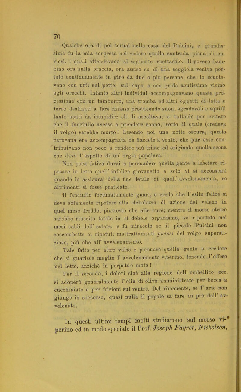 Qualche ora di poi tornai nella casa del Pulcini, e grandis- sima fu la mia sorpresa nel vedere quella contrada piena di cu- riosi, i quali attendevano al seguente spettacolo. 11 povero bam- bino ora sulle braccia, ora assiso su di una seggiola veniva por- tato continuamente in giro da due o più persone che lo scuote- vano con urti sul petto, sul capo o con grida acutissime vicino agli orecchi. Intanto altri individui accompagnavano questa pro- cessione con un tamburro, una tromba ed altri oggetti di latta o ferro destinati a fare chiasso producendo suoni sgradevoli e squilli tanto acuti da istupidire chi li ascoltava; e tuttociò per evitare che il fanciullo avesse a prendere sonno, sotto il quale (credeva il volgo) sarebbe morto ! Essendo poi una notte oscura, questa carovana era accompagnata da fiaccole a vento, che pur esse con- tribuivano non poco a rendere più triste ed originale quella scena che dava P aspetto di un’ orgia-popolare. Non poca fatica dui’ai a persuadere quella gente a lasciare ri- posare in letto quell’ infelice giovanetto e solo vi si acconsenti quando io assicurai della fine letale di quell’ avvelenamento, se altrimenti si fosse praticato. •Il fanciullo fortunatamente guarì, e credo che l’esito felice si deve solamente ripetere alla debolezza di azione del veleno in quel mese freddo, piuttosto che alle cure; mentre il morso stesso sarebbe riuscito fatale in sì debole organismo, se riportato nei mesi caldi dell’ estate: e fu miracolo se il piccolo Pulcini non soccombette ai ripetuti maltrattamenti pietosi del volgo supersti- zioso, più che all’ avvelenamento. Tale fatto per altro valse e persuase quella gente a credere che si guarisce meglio 1’ avvelenamento viperino, tenendo 1 offeso nel letto, anziché in perpetuo moto ! Per il secondo, i dolori cioè alla regione dell’ ombellico ecc. si adoperò generalmente 1’ olio di olivo amministrato per bocca a cucchiaiate e per frizioni sul ventre. Del rimanente, se 1 arte non giunge in soccorso, quasi nulla il popolo sa fare in prò dell av- velenato. In questi ultimi tempi molti studiarouo sul morso vi-* periuo ed in modo speciale il Prof. Joseph Fayver, Nicholson,