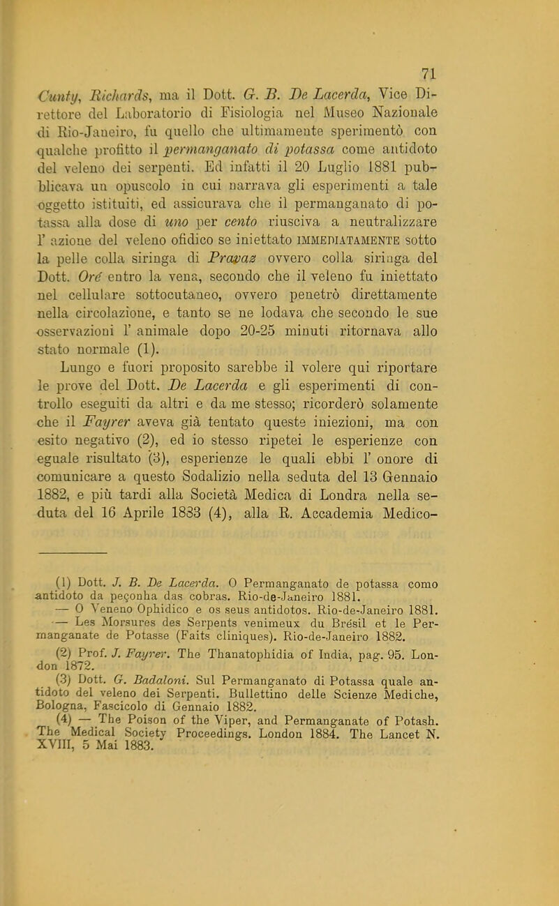Curiti/, Richards, ma il Dott. G. Jì. De Lacerila, Vice Di- rettore del Laboratorio di Fisiologia nel Museo Nazionale di Rio-Jaueiro, fu quello che ultimamente sperimentò con qualche profitto il permanganato di potassa come antidoto del veleno dei serpenti. Ed infatti il 20 Luglio 1881 pub- blicava un opuscolo in cui narrava gli esperimenti a tale oggetto istituiti, ed assicurava che il permanganato di po- tassa alla dose di uno per cento riusciva a neutralizzare 1’ azione del veleno ofidico se iniettato immediatamente sotto la pelle colla siringa di Prayas ovvero colla siringa del Dott. Ore entro la vena, secondo che il veleno fu iniettato nel cellulare sottocutaneo, ovvero penetrò direttamente nella circolazione, e tanto se ne lodava che secondo le sue osservazioni 1’ animale dopo 20-25 minuti ritornava allo stato normale (1). Lungo e fuori proposito sarebbe il volere qui riportare le prove del Dott, De Lacerda e gli esperimenti di con- trollo eseguiti da altri e da me stesso; ricorderò solamente che il Fayrer aveva già tentato queste iniezioni, ma con esito negativo (2), ed io stesso ripetei le esperienze con eguale risultato (3), esperienze le quali ebbi 1’ onore di comunicare a questo Sodalizio nella seduta del 13 Gennaio 1882, e più tardi alla Società Medica di Londra nella se- duta del 16 Aprile 1883 (4), alla R. Accademia Medico- (1) Dott. J. B. De Lacerda. 0 Permanganato de potassa corno antidoto da pe$onha das cobras. Rio-de-Janeiro 1881. — 0 A eneno Opliidico e os seus antidotos. Rio-de-Janeiro 1881. — Les Morsures des Serpents venimeux du Brésil et le Per- manganate de Potasse (Faits cliniques). Rio-de-Janeiro 1882. (2) Prof. J. Fayrer. The Thanatopkidia of India, pag. 95. Lon- don 1872. (3) Dott. G. Badaloni. Sul Permanganato di Potassa quale an- tidoto del veleno dei Serpenti. Bullettino delle Scienze Mediche, Bologna, Fascicolo di Gennaio 1882. (4) — The Poison of thè Viper, and Permanganate of Potash. The Medicai Society Proceedings. London 1884. The Lancet N. XVIII, 5 Mai 1883.