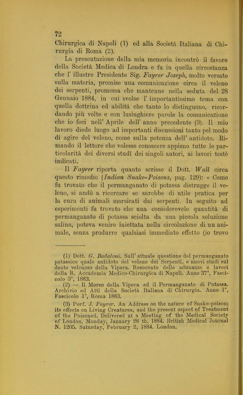 Chirurgica di Napoli (1) ed alla Società Italiana di Chi- rurgia di Roma (2). La presentazione della mia memoria incontrò il favore della Società Medica di Londra e fu in quella circostanza che 1’ illustre Presidente Sig. Fayrer Joseph, molto versato sulla materia, promise una comunicazione circa il veleno dei serpenti, promessa che mantenne nella seduta del 28 Gennaio 1884, in cui svolse 1’ importantissimo tema con quella dottrina ed abilità che tanto lo distinguono, ricor- dando più volte e con lusinghiere parole la comunicazione che io feci nell' Aprile dell’ anno precedente (3). Il mio lavoro diede luogo ad importanti discussioni tanto pel modo di agire del veleno, come sulla potenza dell’ antidoto. Ri- mando il lettore che volesse conoscere appieno tutte le par- ticolarità dei diversi studi dei siugoli autori, ai lavori teste indicati. Il Fayrer riporta quanto scrisse il Dott. Wall circa questo rimedio (Indian Snalce-Poisons, pag. 129): « Come fu trovato che il permanganato di potassa distrugge il ve- leno, si andò a ricercare se sarebbe di utile pratica per la cura di animali morsicati dai serpenti. In seguito ad esperimenti fu trovato che una considerevele quantità di permanganato di potassa sciolta da una piccola soluzione salina, poteva venire iniettata nella circolazione di un ani- male, senza produrre qualsiasi immediato effetto (io trovo (1) Dott. G. Badaloni. Sull’attuale questione del permanganato potassico quale antidoto del veleno dei Serpenti, e nuovi studi sul dente velenoso della Vipera. Resoconto delle adunanze e lavori della R. Accademia Medico-Chirurgica di Napoli. Anno 37°, Fasci- colo 3°, 1883. (2) — Il Morso della Vipera ed il Permanganato di Potassa. Archivio ed Atti della Società Italiana di Chirurgia. Anno 1°, Fascicolo 1°, Roma 1883. (3) Porf. J. Fayrer. An Address on thè nature of Snake-poison; its effects on Living Creatures, and thè present aspect of Treatment of thè Poisoned. Delivered at a Meeting of thè Medicai Society of London. Monday, January 28 th, 1884. British Medicai Journal N. 1205. Saturday, February 2, 1884. London.