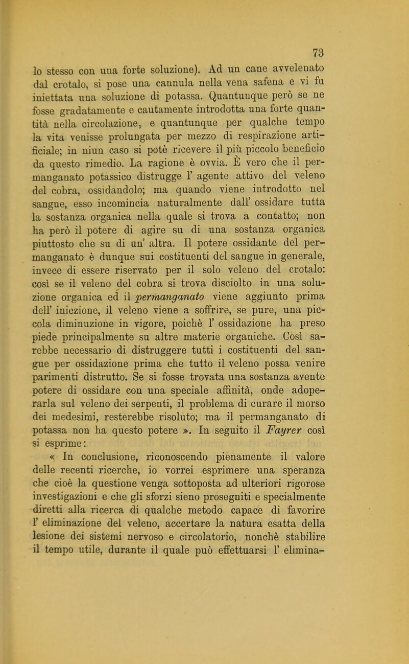 10 stesso con una forte soluzione). Ad un cane avvelenato dal crotalo, si pose una cannula nella vena safena e vi fu iniettata una soluzione di potassa. Quantunque però se ne fosse gradatamente e cautamente introdotta una forte quan- tità nella circolazione, e quantunque per qualche tempo la vita venisse prolungata per mezzo di respirazione arti- ficiale; in niun caso si potè ricevere il piu piccolo beneficio da questo rimedio. La ragione è ovvia. È vero che il per- manganato potassico distrugge 1’ agente attivo del veleno del cobra, ossidandolo; ma quando viene introdotto nel sangue, esso incomincia naturalmente dall’ ossidare tutta la sostanza organica nella quale si trova a contatto; non ha però il potere di agire su di una sostanza organica piuttosto che su di un altra. Il potere ossidante del per- manganato è dunque sui costituenti del sangue in generale, invece di essere riservato per il solo veleno del crotalo: così se il veleno del cobra si trova disciolto in una solu- zione organica ed il permanganato viene aggiunto prima dell’ iniezione, il veleno viene a soffrire, se pure, una pic- cola diminuzione in vigore, poiché 1’ ossidazione ha preso piede principalmente su altre materie organiche. Così sa- rebbe necessario di distruggere tutti i costituenti del san- gue per ossidazione prima che tutto il veleno possa venire parimenti distrutto. Se si fosse trovata una sostanza avente potere di ossidare con una speciale affinità, onde adope- rarla sul veleno dei serpenti, il problema di curare il morso dei medesimi, resterebbe risoluto; ma il permanganato di potassa non ha questo potere ». In seguito il Fayrer così si esprime: « In conclusione, riconoscendo pienamente il valore delle recenti ricerche, io vorrei esprimere una speranza che cioè la questione venga sottoposta ad ulteriori rigorose investigazioni e che gli sforzi sieno prosegniti e specialmente diretti alla ricerca di qualche metodo capace di favorire 1’ eliminazione del veleno, accertare la natura esatta della lesione dei sistemi nervoso e circolatorio, nonché stabilire 11 tempo utile, durante il quale può effettuarsi 1’ elimina-