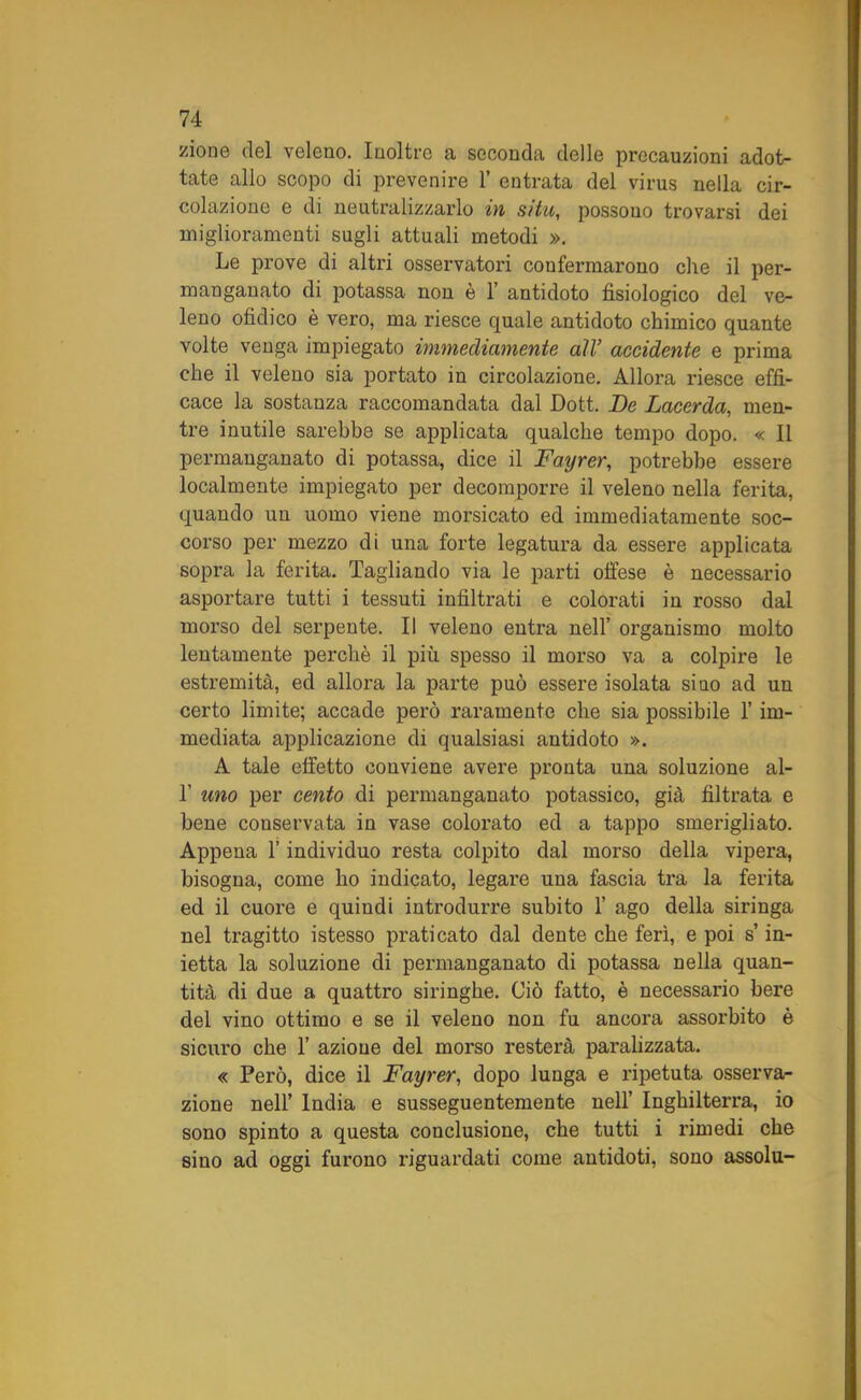 zio ne del veleno. Inoltre a seconda delle precauzioni adot- tate allo scopo di prevenire 1’ entrata del virus nella cir- colazione e di neutralizzarlo in sita, possouo trovarsi dei miglioramenti sugli attuali metodi ». Le prove di altri osservatori confermarono che il per- manganato di potassa non è 1’ antidoto fisiologico del ve- leno ofidico è vero, ma riesce quale antidoto chimico quante volte venga impiegato immecliamente all’ accidente e prima che il veleno sia portato in circolazione. Allora riesce effi- cace la sostanza raccomandata dal Doti De Lacerda, men- tre inutile sarebbe se applicata qualche tempo dopo. « Il permanganato di potassa, dice il Fayrer, potrebbe essere localmente impiegato per decomporre il veleno nella ferita, quando un uomo viene morsicato ed immediatamente soc- corso per mezzo di una forte legatura da essere applicata sopra la ferita. Tagliando via le parti offese è necessario asportare tutti i tessuti infiltrati e colorati in rosso dal morso del serpente. Il veleno entra nell’ organismo molto lentamente perchè il più spesso il morso va a colpire le estremità, ed allora la parte può essere isolata sino ad un certo limite; accade però raramente che sia possibile l’im- mediata applicazione di qualsiasi antidoto ». A tale effetto conviene avere pronta una soluzione ai- fi uno per cento di permanganato potassico, già filtrata e bene conservata in vase colorato ed a tappo smerigliato. Appena fi individuo resta colpito dal morso della vipera, bisogna, come ho indicato, legare una fascia tra la ferita ed il cuore e quindi introdurre subito fi ago della siringa nel tragitto istesso praticato dal dente che ferì, e poi s’in- ietta la soluzione di permanganato di potassa nella quan- tità di due a quattro siringhe. Ciò fatto, è necessario bere del vino ottimo e se il veleno non fu ancora assorbito è sicuro che fi azione del morso resterà paralizzata. « Però, dice il Fayrer, dopo lunga e ripetuta osserva- zione nell’ India e susseguentemente nell’ Inghilterra, io sono spinto a questa conclusione, che tutti i rimedi che sino ad oggi furono riguardati come antidoti, sono assolu-