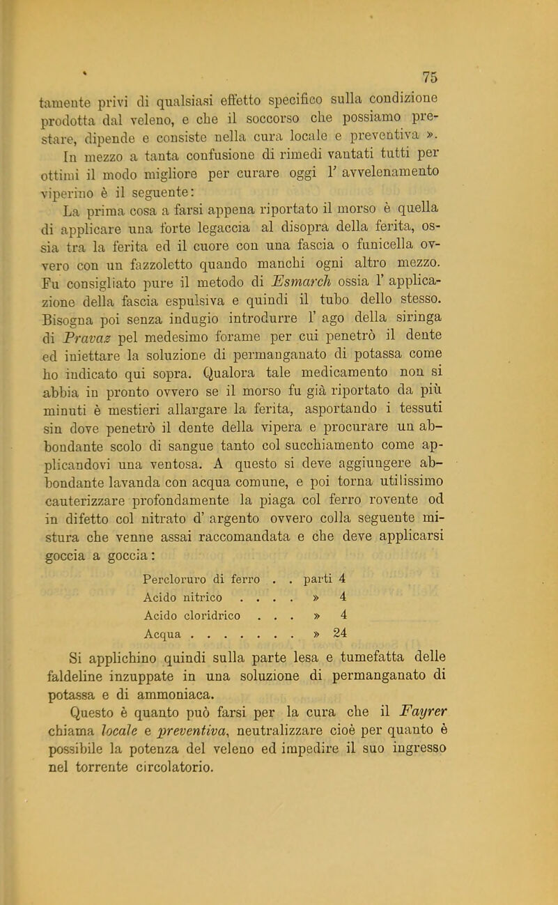 tamente privi di qualsiasi effetto specifico sulla coudizione prodotta dal veleno, e cfie il soccorso che possiamo pre- stare, dipende e consiste nella cura locale e preventiva ». In mezzo a tanta contusione di rimedi vantati tutti pei ottimi il modo migliore per curare oggi 1' avvelenamento viperino è il seguente: La prima cosa a farsi appena riportato il morso è quella di applicare una forte legaccia al disopra della ferita, os- sia tra la ferita ed il cuore con una fascia o funicella ov- vero con un fazzoletto quando manchi ogni altro mezzo. Fu consigliato pure il metodo di Estuar eh ossia 1’ applica- zione della fascia espulsiva e quindi il tubo dello stesso. Bisogna poi senza indugio introdurre 1’ ago della siringa di Travas pel medesimo forame per cui penetrò il dente ed iniettare la soluzione di permanganato di potassa come ho iudicato qui sopra. Qualora tale medicamento non si abbia in pronto ovvero se il morso fu già riportato da più minuti è mestieri allargare la ferita, asportando i tessuti sin dove penetrò il dente della vipera e procurare un ab- bondante scolo di sangue tanto col succhiamento come ap- plicandovi una ventosa. A questo si deve aggiungere ab- bondante lavanda con acqua comune, e poi torna utilissimo cauterizzare profondamente la piaga col ferro rovente od in difetto col nitrato d’ argento ovvero colla seguente mi- stura che venne assai raccomandata e che deve applicarsi goccia a goccia : Percloruro di ferro . . parti 4 Acido nitrico .... » 4 Acido cloridrico ... » 4 Acqua » 24 Si applichino quindi sulla parte lesa e tumefatta delle faldeline inzuppate in una soluzione di permanganato di potassa e di ammoniaca. Questo è quanto può farsi per la cura che il Fayrer chiama locale e preventiva, neutralizzare cioè per quanto è possibile la potenza del veleno ed impedire il suo ingresso nel torrente circolatorio.