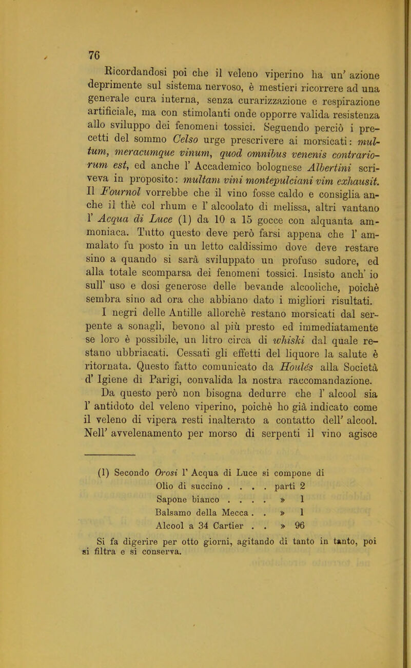 Ricordandosi poi che il veleno viperino ha un’ azione deprimente sul sistema nervoso, è mestieri ricorrere ad una generale cura interna, senza curarizzaziòne e respirazione artificiale, ma con stimolanti onde opporre valida resistenza allo sviluppo dei fenomeni tossici. Seguendo perciò i pre- cetti del sommo Celso urge prescrivere ai morsicati : mul- timi, meracumgue vittimi, quod omnibus venenis contrario- rum est, ed anche 1’ Accademico bolognese Albertini scri- veva in proposito: multavi vini montepulciani vini exhausit. Il Fournol vorrebbe che il vino fosse caldo e consiglia an- che il thè col rhum e 1’ alcoolato di melissa, altri vantano 1 Acqua di Luce (1) da 10 a 15 gocce con alquanta am- moniaca. Tutto questo deve però farsi appena che 1’ am- malato fu posto in un letto caldissimo dove deve restare sino a quando si sarà sviluppato un profuso sudore, ed alla totale scomparsa dei fenomeni tossici. Insisto anch’ io sull’ uso e dosi generose delle bevande alcooliche, poiché sembra sino ad ora che abbiano dato i migliori risultati. I negri delle Antille allorché restano morsicati dal ser- pente a sonagli, bevono al più presto ed immediatamente se loro è possibile, un litro circa di ivhisJci dal quale re- stano ubbriacati. Cessati gli effetti del liquore la salute è ritornata. Questo fatto comunicato da Houlés alla Società d’ Igiene di Parigi, convalida la nostra raccomandazione. Da questo pei’ò non bisogna dedurre che 1’ alcool sia 1’ antidoto del veleno viperino, poiché ho già indicato come il veleno di vipera resti inalterato a contatto dell’ alcool. Nell* avvelenamento per morso di serpenti il vino agisce (1) Secondo Orosi 1’ Acqua di Luce si compone di Olio di succino .... parti 2 Sapone bianco .... » 1 Balsamo della Mecca . . » 1 Alcool a 34 Cartier . . » 96 Si fa digerire per otto giorni, agitando di tanto in tanto, poi si filtra e si conserva.
