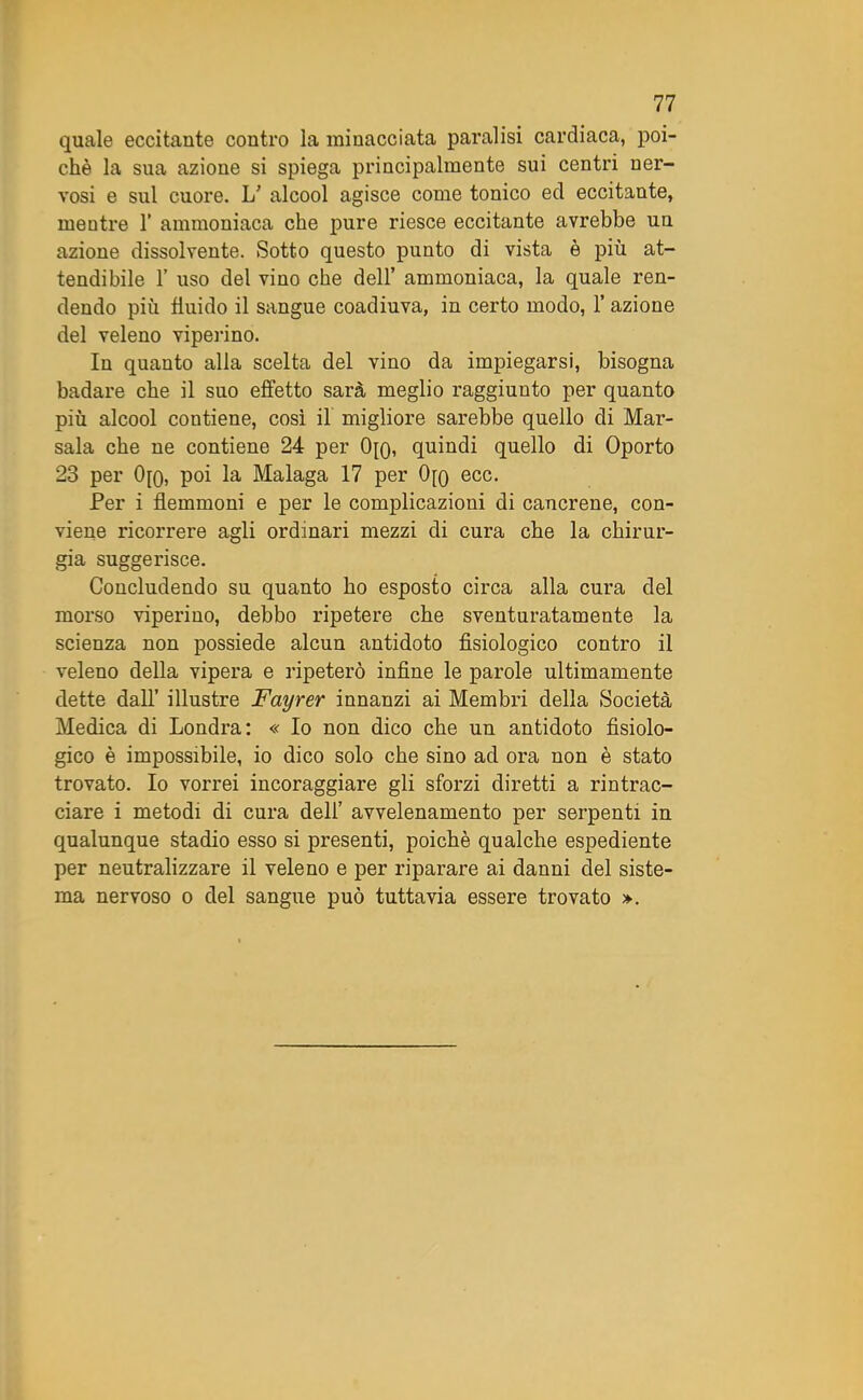 quale eccitante contro la minacciata paralisi cardiaca, poi- ché la sua azione si spiega principalmente sui centri ner- vosi e sul cuore. L’ alcool agisce come tonico ed eccitante, mentre 1’ ammoniaca che pure riesce eccitante avrebbe un azione dissolvente. Sotto questo punto di vista è più at- tendibile F uso del vino che dell’ ammoniaca, la quale ren- dendo più fluido il sangue coadiuva, in certo modo, 1’ azione del veleno viperino. In quanto alia scelta del vino da impiegarsi, bisogna badare che il suo effetto sarà meglio raggiunto per quanto più alcool contiene, così il migliore sarebbe quello di Mar- sala che ne contiene 24 per 0[o, quindi quello di Oporto 23 per 0[o, poi la Malaga 17 per 0[q ecc. Per i flemmoni e per le complicazioni di cancrene, con- viene ricorrere agli ordinari mezzi di cura che la chirur- gia suggerisce. Concludendo su quanto ho esposto circa alla cura del morso viperino, debbo ripetere che sventuratamente la scienza non possiede alcun antidoto fisiologico contro il veleno della vipera e ripeterò infine le parole ultimamente dette dall’ illustre Fayrer innanzi ai Membri della Società Medica di Londra: « Io non dico che un antidoto fisiolo- gico è impossibile, io dico solo che sino ad ora non è stato trovato. Io vorrei incoraggiare gli sforzi diretti a rintrac- ciare i metodi di cura dell’ avvelenamento per serpenti in qualunque stadio esso si presenti, poiché qualche espediente per neutralizzare il veleno e per riparare ai danni del siste- ma nervoso o del sangue può tuttavia essere trovato ».