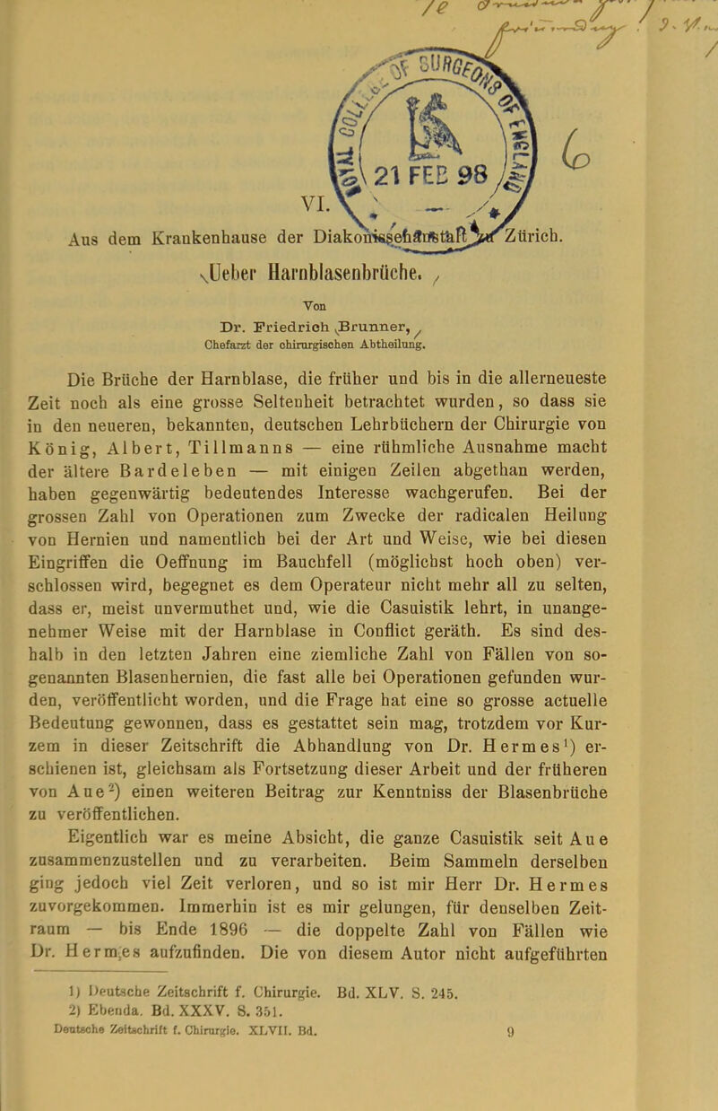 Von Dr. Friedrich »^Brunner, ^ Chefarzt der chirorgisohen Ahtheilung. Die Brüche der Harnblase, die früher und bis in die allerneueste Zeit noch als eine grosse Seltenheit betrachtet wurden, so dass sie in den neueren, bekannten, deutschen Lehrbüchern der Chirurgie von König, Albert, Tillmanns — eine rühmliche Ausnahme macht der ältere Bardeleben — mit einigen Zeilen abgethan werden, haben gegenwärtig bedeutendes Interesse wachgerufen. Bei der grossen Zahl von Operationen zum Zwecke der radicalen Heilung von Hernien und namentlich bei der Art und Weise, wie bei diesen Eingriffen die Oeffnung im Bauchfell (möglichst hoch oben) ver- schlossen wird, begegnet es dem Operateur nicht mehr all zu selten, dass er, meist unvermuthet und, wie die Casuistik lehrt, in unange- nehmer Weise mit der Harnblase in Conflict geräth. Es sind des- halb in den letzten Jahren eine ziemliche Zahl von Fällen von so- genannten Blasenhernien, die fast alle bei Operationen gefunden wur- den, veröffentlicht worden, und die Frage hat eine so grosse actuelle Bedeutung gewonnen, dass es gestattet sein mag, trotzdem vor Kur- zem in dieser Zeitschrift die Abhandlung von Dr. Herrn es *) er- schienen ist, gleichsam als Fortsetzung dieser Arbeit und der früheren von Aue-) einen weiteren Beitrag zur Kenntniss der Blasenbrüche zu veröffentlichen. Eigentlich war es meine Absicht, die ganze Casuistik seit Aue zusammenzustellen und zu verarbeiten. Beim Sammeln derselben ging jedoch viel Zeit verloren, und so ist mir Herr Dr. Hermes zuvorgekommen. Immerhin ist es mir gelungen, für denselben Zeit- raum — bis Ende 1896 — die doppelte Zahl von Fällen wie Dr. Herm-es aufzufinden. Die von diesem Autor nicht aufgeführten 1) Deutsche Zeitschrift f. Chirurgie. Bd. XLV. S. 245. 2) Ebenda. Bd. XXXV. S. .351. Deutsche Zeitschrift f. Chirnigie. XLVII. Bd. 9