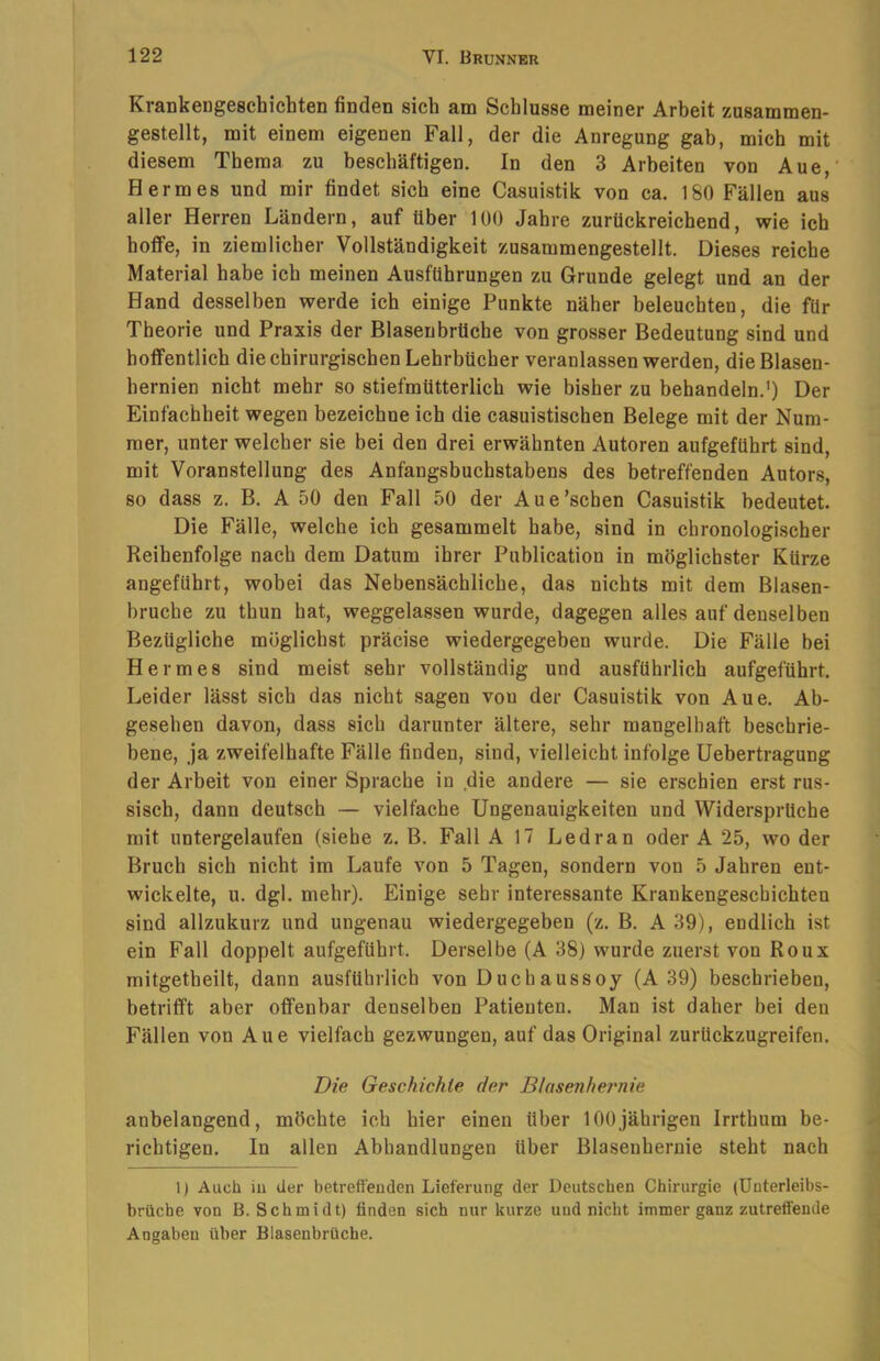Krankengeschichten finden sich am Schlüsse meiner Arbeit zusammen- gestellt, mit einem eigenen Fall, der die Anregung gab, mich mit diesem Thema zu beschäftigen. In den 3 Arbeiten von Aue,' Hermes und mir findet sich eine Casuistik von ca. l&O Fällen aus aller Herren Ländern, auf über 100 Jahre zurückreichend, wie ich hoffe, in ziemlicher Vollständigkeit zusammengestellt. Dieses reiche Material habe ich meinen Ausführungen zu Grunde gelegt und an der Hand desselben werde ich einige Punkte näher beleuchten, die für Theorie und Praxis der Blasenbrüche von grosser Bedeutung sind und hoffentlich die chirurgischen Lehrbücher veranlassen werden, die Blasen- hernien nicht mehr so stiefmütterlich wie bisher zu behandeln.') Der Einfachheit wegen bezeichne ich die casuistischen Belege mit der Num- mer, unter welcher sie bei den drei erwähnten Autoren aufgeführt sind, mit Voranstellung des Anfangsbuchstabens des betreffenden Autors, so dass z. B. A 50 den Fall 50 der Aue'sehen Casuistik bedeutet. Die Fälle, welche ich gesammelt habe, sind in chronologischer Reihenfolge nach dem Datum ihrer Publication in möglichster Kürze angeführt, wobei das Nebensächliche, das nichts mit dem Blasen- bruche zu thun hat, weggelassen wurde, dagegen alles auf denselben Bezügliche möglichst präcise wiedergegeben wurde. Die Fälle bei Hermes sind meist sehr vollständig und ausführlich aufgeführt. Leider lässt sich das nicht sagen von der Casuistik von Aue. Ab- gesehen davon, dass sich darunter ältere, sehr mangelhaft beschrie- bene, ja zweifelhafte Fälle finden, sind, vielleicht infolge Uebertragung der Arbeit von einer Sprache in die andere — sie erschien erst rus- sisch, dann deutsch — vielfache Ungenauigkeiten und Widersprüche mit untergelaufen (siehe z. B. Fall A 17 Ledran oder A 25, wo der Bruch sich nicht im Laufe von 5 Tagen, sondern von 5 Jahren ent- wickelte, u. dgl. mehr). Einige sehr interessante Krankengeschichten sind allzukurz und ungenau wiedergegeben (z. B. A39), endlich ist ein Fall doppelt aufgeführt. Derselbe (A 38) wurde zuerst von Roux mitgetheilt, dann ausführlich von Duchaussoy (A 39) beschrieben, betrifft aber offenbar denselben Patienten. Man ist daher bei den Fällen von Aue vielfach gezwungen, auf das Original zurückzugreifen. Die Geschichte der B/asenhernie anbelangend, möchte ich hier einen über 100jährigen Irrthum be- richtigen. In allen Abhandlungen über Blasenhernie steht nach l) Auch iu der betrefleuden Lieferung der Deutschen Chirurgie (ünterleibs- brüche von B. Schmidt) finden sich nur kurze und nicht immer ganz zutreffende Angaben über Blasenbrüche.