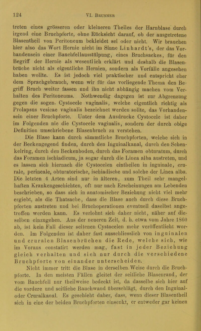 treten eines grösseren oder kleineren Theiles der Harnblase durch irgend eine Bruchpforte, ohne Rücksicht darauf, ob der ausgetretene Blasentheil von Peritoneum bekleidet sei oder nicht. Wir brauchen hier also das Wort Hernie nicht im Sinne Linhardt’s, der das Vor- handensein einer BaucbfellausstUlpung, eines Bruchsackes, für den Begriff der Hernie als wesentlich erklärt und deshalb die Blasen- brüche nicht als eigentliche Hernien, sondern als Vorfälle angesehen haben wollte. Es ist jedoch viel praktischer und entspricht eher dem Sprachgebrauch, wenn wir für das vorliegende Thema den Be- griff Bruch weiter fassen und ihn nicht abhängig machen vom Ver- halten des Peritoneums. Nothwendig dagegen ist zur Abgrenzung gegen die sogen. Cystocele vaginalis, welche eigentlich richtig als Prolapsus vesicae vaginalis bezeichnet werden sollte, das Vorhanden- sein einer Bruchpforte. Unter dem Ausdrucke Cystocele ist daher im Folgenden nie die Cystocele vaginalis, sondern der durch obige Definition umschriebene Blasenbruch zu verstehen. Die Blase kann durch sämmtliche Bruchpforten, welche sich in der Beckengegend finden, durch den Inguinalkanal, durch den Schen- kelring, durch den Beckenboden, durch das Foramen obturatum, durch das Foramen ischiadicum, ja sogar durch die Linea alba austreten, und es lassen sich hiernach die Cystocelen eintheilen in inguinale, cru- rale, perineale, obturatorische, ischiadische und solche der Linea alba. Die letzten 4 Arten sind nur in älteren, zum Theil sehr mangel- haften Krankengeschichten, oft nur nach Erscheinungen am Lebenden beschrieben, so dass sich in anatomischer Beziehung nicht viel mehr ergiebt, als die Thatsache, dass die Blase auch durch diese Bruch- pforten austreten und bei Bruchoperationen eventuell daselbst ange- troffen werden kann. Es verlohnt sich daher nicht, näher auf die- selben einzugehen. Aus der neueren Zeit, d. h. etwa vom Jahre 1860 ab, ist kein Fall dieser seltenen Cystocelen mehr veröffentlicht wor- den. Im Folgenden ist daher fast ausschliesslich von inguinalen und cruralen Blasenbrüchen die Rede, welche sich, wie im Voraus constatirt werden mag, fast in jeder Beziehung gleich verhalten und sich nur durch die verschiedene Bruchpforte von einander unterscheiden. Nicht immer tritt die Blase in derselben. Weise durch die Bruch- pforte. In den meisten Fällen gleitet der seitliche Blaseurand, der vom Bauchfell nur theilweise bedeckt ist, da dasselbe sich hier auf die vordere und seitliche Bauchwand überschlägt, durch den Inguinal- oder Cruralkanal. Es geschieht daher, dass, wenn dieser Blasentheil sich in eine der beiden Bruchpforten cinseukt, er entweder gar keinen