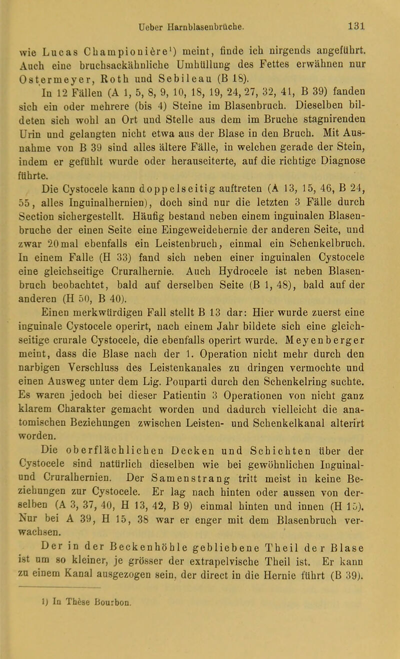 wie Lucas Cbampioui6re‘) meint, finde ich nirgends angeführt. Auch eine bruchsackähnliche Umhüllung des Fettes erwähnen nur Ostermeyer, Roth und Sebileau (B 18). In 12 Fällen (A 1, 5, 8, 9, 10, 18, 19, 24,27, 32, 41, B 39) fanden sich ein oder mehrere (bis 4) Steine im Blasenbruch. Dieselben bil- deten sich wohl an Ort und Stelle aus dem im Bruche stagnirenden Urin und gelangten nicht etwa aus der Blase in den Bruch. Mit Aus- nahme von B 39 sind alles ältere Fälle, in welchen gerade der Stein, indem er gefühlt wurde oder herauseiterte, auf die richtige Diagnose führte. Die Cystocele kann doppelseitig auftreten (A 13, 15, 46, B 24, 55, alles Inguinalhernien), doch sind nur die letzten 3 Fälle durch Section sichergestellt. Häufig bestand neben einem inguinalen Blasen- bruche der einen Seite eine Eingeweidehernie der anderen Seite, und zwar 20mal ebenfalls ein Leistenbruch, einmal ein Schenkelbruch. In einem Falle (H 33) fand sich neben einer inguinalen Cystocele eine gleichseitige Cruralhernie. Auch Hydrocele ist neben Blasen- bruch beobachtet, bald auf derselben Seite (B 1,48), bald auf der anderen (H 50, B 40). Einen merkwürdigen Fall stellt B 13 dar: Hier wurde zuerst eine inguinale Cystocele operirt, nach einem Jahr bildete sich eine gleich- seitige crurale Cystocele, die ebenfalls operirt wurde. Meyenberger meint, dass die Blase nach der 1. Operation nicht mehr durch den narbigen Verschluss des Leistenkanales zu dringen vermochte und einen Ausweg unter dem Lig. Pouparti durch den Schenkelring suchte. Es waren jedoch bei dieser Patientin 3 Operationen von nicht ganz klarem Charakter gemacht worden und dadurch vielleicht die ana- tomischen Beziehungen zwischen Leisten- und Schenkelkanal alterirt worden. Die oberflächlichen Decken und Schichten über der Cystocele sind natürlich dieselben wie bei gewöhnlichen Inguinal- und Cruralhernien. Der Samenstrang tritt meist in keine Be- ziehungen zur Cystocele. Er lag nach hinten oder aussen von der- selben (A 3, 37, 40, H 13, 42, B 9) einmal hinten und innen (H 15). Nur bei A 39, H 15, 38 war er enger mit dem Blasenbrucb ver- wachsen. Der in der Beckenhöhle gebliebene Theil der Blase ist um so kleiner, je grösser der extrapelvische Theil ist. Er kann zu einem Kanal ausgezogen sein, der direct in die Hernie führt (B 39). 1} In Th^jse Bourbon.