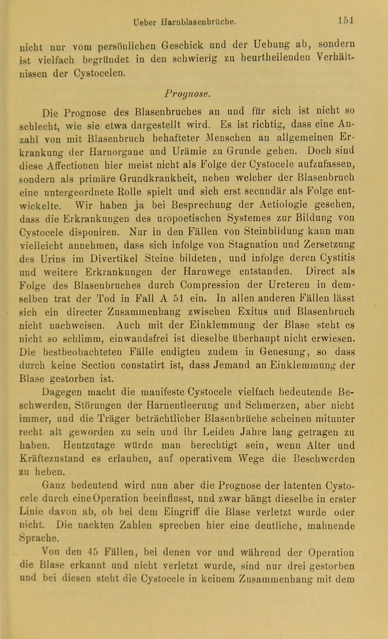 nicht nur vom persönlichen Geschick und der Uebung ab, sondern ist vielfach begründet in den schwierig zu beurtheilenden Verhält- nissen der Cystocelen. Prognose. Die Prognose des Blasenbruches an und für sich ist nicht so schlecht, wie sie etwa dargestellt wird. Es ist richtig, dass eine An- zahl von mit Blasenbruch behafteter Menschen an allgemeinen Er- krankung der Harnorgane und Urämie zu Grunde gehen. Doch sind diese Afifectionen hier meist nicht als Folge der Cystocele aufzufassen, sondern als primäre Grundkrankheit, neben welcher der Blasenbruch eine untergeordnete Rolle spielt und sich erst secundär als Folge ent- wickelte. Wir haben ja bei Besprechung der Aetiologie gesehen, dass die Erkrankungen des uropoetischen Systemes zur Bildung von Cystocele disponiren. Nur in den Fällen von Steinbildung kann man vielleicht annehmen, dass sich infolge von Stagnation und Zersetzung des Urins im Divertikel Steine bildeten, und infolge deren Cystitis und weitere Erkrankungen der Harnwege entstanden. Direct als Folge des Blasenbruches durch Compression der Ureteren in dem- selben trat der Tod in Fall A 51 ein. In allen anderen Fällen lässt sich ein directer Zusammenhang zwischen Exitus und Blasenbruch nicht nachweisen. Auch mit der Einklemmung der Blase steht es nicht so schlimm, einwandsfrei ist dieselbe überhaupt nicht erwiesen. Die bestbeobachteten Fälle endigten zudem in Genesung, so dass durch keine Section constatirt ist, dass Jemand an Einklemmung der Blase gestorben ist. Dagegen macht die manifeste Cystocele vielfach bedeutende Be- schwerden, Störungen der Harnentleerung und Schmerzen, aber nicht immer, und die Träger beträchtlicher Blasenbrüche scheinen mitunter recht alt geworden zu sein und ihr Leiden Jahre lang getragen zu haben. Heutzutage würde man berechtigt sein, wenn Alter und Kräftezustand es erlauben, auf operativem Wege die Beschw'erden zu heben. Ganz bedeutend wird nun aber die Prognose der latenten Cysto- cele durch eine Operation beeinflusst, und zwar hängt dieselbe in erster Linie davon ab, ob bei dem Eingriff die Blase verletzt wurde oder nicht. Die nackten Zahlen sprechen hier eine deutliche, mahnende Sprache. Von den 45 Fällen, bei denen vor und während der Operation die Blase erkannt und nicht verletzt wurde, sind nur drei gestorben und bei diesen steht die Cystocele in keinem Zusammenhang mit dem