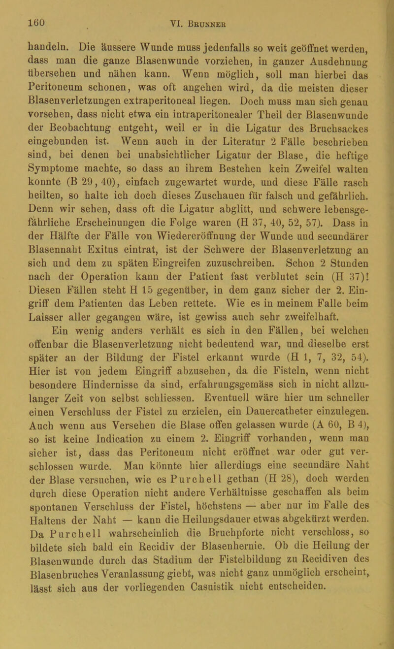 bandeln. Die äussere Wunde muss jedenfalls so weit geöffnet werden, dass man die ganze Blaaenwunde vorziehen, in ganzer Ausdehnung übersehen und nähen kann. Wenn möglich, soll man hierbei das Peritoneum schonen, was oft angehen wird, da die meisten dieser Blasenverletzungen extraperitoneal liegen. Doch muss man sich genau vorsehen, dass nicht etwa ein intraperitonealer Theil der Blasenwunde der Beobachtung entgeht, weil er in die Ligatur des Bruchsackes eingebunden ist. Wenn auch in der Literatur 2 Fälle beschrieben sind, bei denen bei unabsichtlicher Ligatur der Blase, die heftige Symptome machte, so dass au ihrem Bestehen kein Zweifel walten konnte (B 29,40), einfach zugewartet wurde, und diese Fälle rasch heilten, so halte ich doch dieses Zuschauen für falsch und gefährlich. Denn wir sehen, dass oft die Ligatur abglitt, und schwere lebensge- fährliche Erscheinungen die Folge waren (H 37, 40, 52, 57). Dass in der Hälfte der Fälle von Wiedereröffnung der Wunde und secundärer Blasennaht Exitus eintrat, ist der Schwere der Blasenverletzung an sich und dem zu späten Eingreifen zuzuschreiben. Schon 2 Stunden nach der Operation kann der Patient fast verblutet sein (H 37)! Diesen Fällen steht H 15 gegenüber, in dem ganz sicher der 2. Ein- griff dem Patienten das Leben rettete. Wie es in meinem Falle beim Laisser aller gegangen wäre, ist gewiss auch sehr zweifelhaft. Ein wenig anders verhält es sich in den Fällen, bei welchen offenbar die Blasenverletzung nicht bedeutend war, und dieselbe erst später an der Bildung der Fistel erkannt wurde (Hl, 7, 32, 54). Hier ist von jedem Eingriff abzusehen, da die Fisteln, wenn nicht besondere Hindernisse da sind, erfahrungsgemäss sich in nicht allzu- langer Zeit von selbst schliessen. Eventuell wäre hier um schneller einen Verschluss der Fistel zu erzielen, ein Dauercatheter einzulegen. Auch wenn aus Versehen die Blase offen gelassen wurde (A 60, B 4), so ist keine Indication zu einem 2. Eingriff vorhanden, wenn man sicher ist, dass das Peritoneum nicht eröffnet war oder gut ver- schlossen wurde. Man könnte hier allerdings eine secundäre Naht der Blase versuchen, wie es Purchell gethan (H 28), doch werden durch diese Operation nicht andere Verhältnisse geschaffen als beim spontanen Verschluss der Fistel, höchstens — aber nur im Falle des Haltens der Naht — kann die Heilungsdauer etwas abgekürzt werden. Da Purchell wahrscheinlich die Bruchpforte nicht verschloss, so bildete sich bald ein Recidiv der Blasenhernie. Ob die Heilung der Blasenwunde durch das Stadium der Fistelbildung zu Recidiven des Blasenbruches Veranlassung giebt, was nicht ganz unmöglich erscheint, lässt sich aus der vorliegenden Casuistik nicht entscheiden.