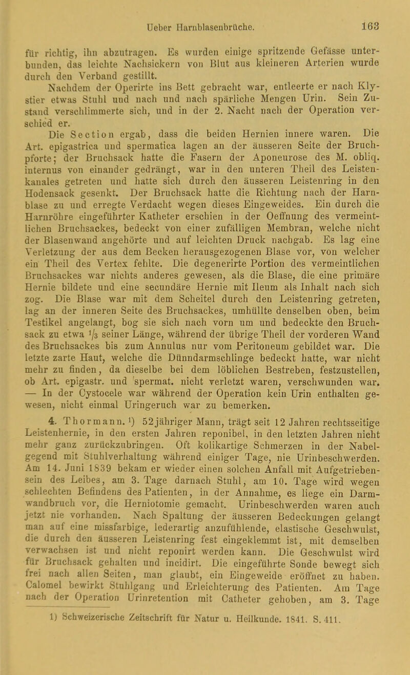 für richtig, ihn abzutrageu. Es wurden einige spritzende Gefiisse unter- bunden, das leichte Nachsickern von Blut aus kleineren Arterien wurde durch den Verband gestillt. Nachdem der Operirte ins Bett gebracht war, entleerte er nach Kly- stier etwas Stuhl und nach und nach spärliche Mengen Urin. Sein Zu- stand verschlimmerte sich, und in der 2. Nacht nach der Operation ver- schied er. Die Section ergab, dass die beiden Hernien innere waren. Die Art. epigastrica und spermatica lagen an der äusseren Seite der Bruch- pforte; der Bruchsack hatte die Fasern der Aponeurose des M. obliq. internus von einander gedrängt, war in den unteren Theil des Leisten- kauales getreten und hatte sich durch den äusseren Leistenring in den Hodensack gesenkt. Der Bruchsack hatte die Richtung nach der Harn- blase zu und erregte Verdacht wegen dieses Eingeweides. Ein durch die Harnröhre eingeführter Katheter erschien in der Oetfnung des vermeint- lichen Bruchsackes, bedeckt von einer zufälligen Membran, welche nicht der Blasenwand angehörte und auf leichten Druck nachgab. Es lag eine Verletzung der aus dem Becken herausgezogenen Blase vor, von welcher ein Theil des Vertex fehlte. Die degenerirte Portion des vermeintlichen Bruchsackes war nichts anderes gewesen, als die Blase, die eine primäre Hernie bildete und eine secundäre Hernie mit Ileum als Inhalt nach sich zog. Die Blase war mit dem Scheitel durch den Leistenring getreten, lag an der inneren Seite des Bruchsackes, umhüllte denselben oben, beim Testikel angelangt, bog sie sich nach vorn um und bedeckte den IBruch- sack zu etwa 1/3 seiner Länge, während der übrige Theil der vorderen Wand des Bruchsackes bis zum Annulus nur vom Peritoneum gebildet war. Die letzte zarte Haut, welche die Dünndarmschlinge bedeckt hatte, war nicht mehr zu finden, da dieselbe bei dem löblichen Bestreben, festzustellen, ob Art. epigastr. und ’spermat. nicht verletzt waren, verschwunden war. — In der Cystocele war während der Operation kein Urin enthalten ge- wesen, nicht einmal Uringeruch war zu bemerken. 4. Thormann, i) 52jähriger Mann, trägt seit 12 Jahren rechtsseitige Leistenhernie, in den ersten Jahren reponibel, in den letzten Jahren nicht mehr ganz zurückzubringen. Oft kolikartige Schmerzen in der Nabel- gegend mit Stuhlverhaltung während einiger Tage, nie Urinbeschwerden. Am 14. Juni 1839 bekam er wieder einen solchen Anfall mit Aufgetrieben- sein des Leibes, am 3. Tage darnach Stuhl, am 10. Tage wird wegen schlechten Befindens des Patienten, in der Annahme, es liege ein Darm- wandbruch vor, die Herniotomie gemacht. Urinbeschwerden waren auch jetzt nie vorhanden. Nach Spaltung der äusseren Bedeckungen gelangt man auf eine missfarbige, lederartig anzufühlende, elastische Geschwulst, die durch den äusseren Leistenring fest eingeklemmt ist, mit demselben verwachsen ist und nicht reponirt werden kann. Die Geschwulst wird für Bruchsack gehalten und incidirt. Die eingeführte Sonde bewegt sich frei nach allen Seiten, man glaubt, ein Eingeweide eröflhet zu haben. Calomel bewirkt Stuhlgang und Erleichterung des Patienten. Am Tage nach der Operation Urinretention mit Catheter gehoben, am 3. Tage 1) Schweizerische Zeitschrift für Natur u. Heilkunde. 1841. S. 411.