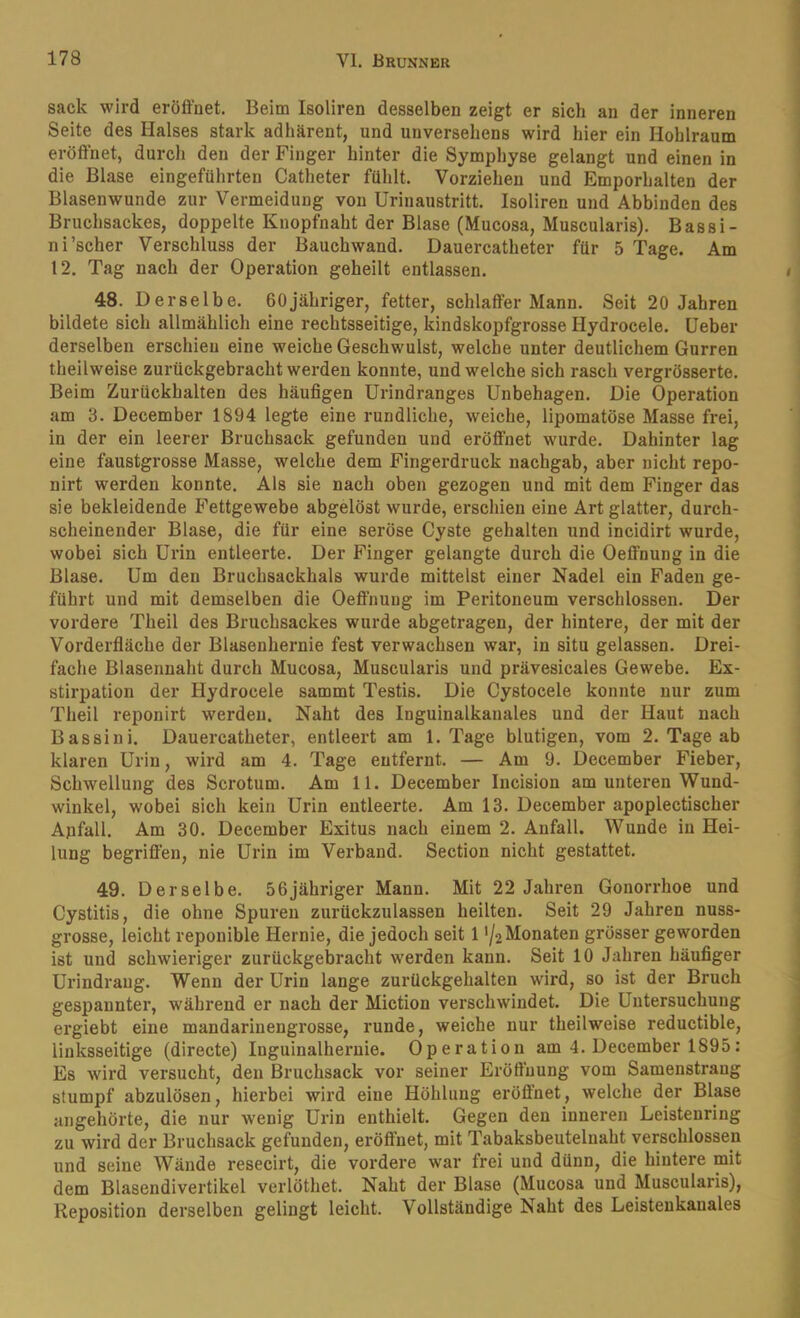 sack wird eröffnet. Beim Isoliren desselben zeigt er sich an der inneren Seite des Halses stark adhärent, und unversehens wird hier ein Hohlraum eröffnet, durcli den der Finger hinter die Symphyse gelangt und einen in die Blase eingeführten Catheter fühlt. Vorziehen und Emporhalten der Blasenwunde zur Vermeidung von ürinaustritt. Isoliren und Abbinden des Bruchsackes, doppelte Knopfnaht der Blase (Mucosa, Muscularis). Bassi- ni’scher Verschluss der Bauchwand. Dauercatheter für 5 Tage. Am 12. Tag nach der Operation geheilt entlassen. 48. Derselbe. ffOjähriger, fetter, schlaffer Mann. Seit 20 Jahren bildete sich allmählich eine rechtsseitige, kindskopfgrosse Hydrocele. lieber derselben erschien eine weiche Geschwulst, welche unter deutlichem Gurren theilweise zurückgebracht werden konnte, und welche sich rasch vergrösserte. Beim Zurückhalten des häufigen Urindranges Unbehagen. Die Operation am 3. December 1894 legte eine rundliche, weiche, lipomatöse Masse frei, in der ein leerer Bruchsack gefunden und eröffnet wurde. Dahinter lag eine faustgrosse Masse, welche dem Fingerdruck nachgab, aber nicht repo- nirt werden konnte. Als sie nach oben gezogen und mit dem Finger das sie bekleidende Fettgewebe abgelöst wurde, erschien eine Art glatter, durch- scheinender Blase, die für eine seröse Cyste gehalten und incidirt wurde, wobei sich Urin entleerte. Der Finger gelangte durch die Oeffnung in die Blase. Um den Bruchsackhals wurde mittelst einer Nadel ein Faden ge- führt und mit demselben die Oeffnung im Peritoneum verschlossen. Der vordere Theil des Bruchsackes wurde abgetragen, der hintere, der mit der Vorderfläche der Blasenhernie fest verwachsen war, in situ gelassen. Drei- fache Blasennaht durch Mucosa, Muscularis und prävesicales Gewebe. Ex- stirpation der Hydrocele sammt Testis. Die Cystocele konnte nur zum Theil reponirt werden. Naht des Inguinalkanales und der Haut nach Bassini. Dauercatheter, entleert am 1. Tage blutigen, vom 2. Tage ab klaren Urin, wird am 4. Tage entfernt. — Am 9. December Fieber, Schwellung des Scrotum. Am 11. December Incision am unteren Wund- winkel, wobei sich kein Urin entleerte. Am 13. December apoplectischer Apfall. Am 30. December Exitus nach einem 2. Anfall. Wunde in Hei- lung begriffen, nie Urin im Verband. Section nicht gestattet. 49. Derselbe. 56jähriger Mann. Mit 22 Jahren Gonorrhoe und Cystitis, die ohne Spuren zurückzulassen heilten. Seit 29 Jahren nuss- grosse, leicht reponible Hernie, die jedoch seit 11/2 Monaten grösser geworden ist und schwieriger zurückgebracht werden kann. Seit 10 Jahren häufiger Urindraug. Wenn der Urin lange zurückgehalten wird, so ist der Bruch gespannter, während er nach der Miction verschwindet. Die Untersuchung ergiebt eine mandarinengrosse, runde, weiche nur theilweise reductible, linksseitige (directe) Inguinalheruie. Operation am 4. December 1895; Es wird versucht, den Bruchsack vor seiner Eröffnung vom Samenstrang stumpf abzulösen, hierbei wird eine Höhlung eröffnet, welche der Blase angehörte, die nur wenig Urin enthielt. Gegen den inneren Leistenring zu wird der Bruchsack gefunden, eröffnet, mit Tabaksbeutelnaht verschlossen und seine Wände resecirt, die vordere war frei und dünn, die hintere mit dem Blasendivertikel verlöthet. Naht der Blase (Mucosa und Muscularis), Reposition derselben gelingt leicht. Vollständige Naht des Leistenkanales