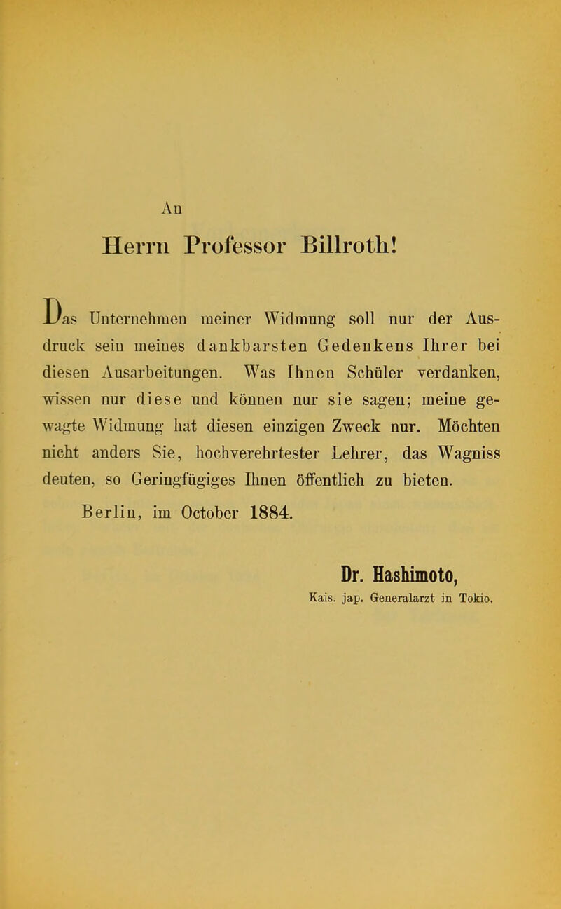 Herrn Professor Billroth! Das Unternehmen meiner Widmung soll nur der Aus- druck sein meines dankbarsten Gedenkens Ihrer bei diesen Ausarbeitungen. Was Ihnen Schüler verdanken, wissen nur diese und können nur sie sagen; meine ge- wagte Widmung hat diesen einzigen Zweck nur. Möchten nicht anders Sie, hochverehrtester Lehrer, das Wagniss deuten, so Geringfügiges Ihnen öffentlich zu bieten. Berlin, im October 1884. Dr. Hashimoto, Kais. jap. Generalarzt in Tokio.