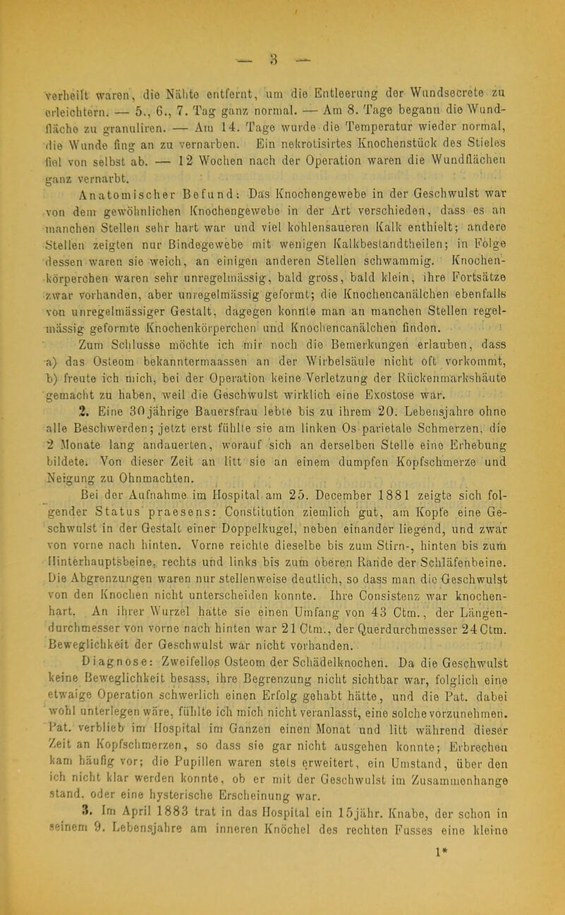 verheilt waren, die Nahte entfernt, um die Entleerung der Wundsecrete zu erleichtern. — 5., 6., 7. Tag ganz normal. — Am 8. Tage begann die Wund- flach o zu granuliren. — Am 14. Tage wurde die Temporatur wieder normal, die Wunde fing an zu vernarben. Ein nekrotisirtes Knochenstück des Stieles fiel von selbst ab. — 12 Wochen nach der Operation waren die Wundflächen ganz vernarbt. Anatomischer Befund: Das Knochengewebe in der Geschwulst war von dem gewöhnlichen Knochengewebe in der Art verschieden, dass es an manchen Stellen sehr hart war und viel kohlensaueren Kalk enthielt; andere Stellen zeigten nur Bindegewebe mit wenigen Kalkbeslandtheilen; in Folge dessen waren sie weich, an einigen anderen Stellen schwammig. Knochen- körperchen waren sehr unregelmässig, bald gross, bald klein, ihre Fortsätze zwar vorhanden, aber unregelmässig geformt; die Knochencanälchen ebenfalls von unregelmässiger Gestalt, dagegen konnte man an manchen Stellen regel- mässig geformte Knochenkörperchen und Knochencanälchen finden. Zum Schlüsse möchte ich mir noch die Bemerkungen erlauben, dass -a) das Osteom bekanntermaassen an der Wirbelsäule nicht oft vorkommt, b) freute ich mich, bei der Operation keine Verletzung der Rückenmarkshäute gemacht zu haben, weil die Geschwulst wirklich eine Exostose war. 2. Eine 30 jährige Bauersfrau lebte bis zu ihrem 20. Lebensjahre ohne alle Beschwerden; jetzt erst fühlte sie am linken Os parietale Schmerzen, die 2 Monate lang andauerten, worauf sich an derselben Stelle eine Erhebung bildete. Von dieser Zeit an litt sie an einem dumpfen Kopfschmerze und Neigung zu Ohnmächten. Bei der Aufnahme, im Hospital am 25. December 1881 zeigte sich fol- gender Status praesens: Constitution ziemlich gut, am Kopfe eine Ge- schwulst in der Gestalt einer Doppelkugel, neben einander liegend, und zwar von vorne nach hinten. Vorne reichte dieselbe bis zum Stirn-, hinten bis zum Hinterhauptsbeine, rechts und links bis zum oberen Rnride der Schläfenbeine. Die Abgrenzungen waren nur stellenweise deutlich, so dass man die Geschwulst von den Knochen nicht unterscheiden konnte. Ihre Consistenz war knochen- hart. An ihrer Wurzel hatte sie einen Umfang von 43 Ctm., der Längen- durchmesser von vorne nach hinten war 21 Ctm., der Querdurchmesser 24 Ctm. Beweglichkeit der Geschwulst war nicht vorhanden. Diagnose: Zweifellos Osteom der Schädelknochen. Da die Geschwulst keine Beweglichkeit besass, ihre Begrenzung nicht sichtbar war, folglich eine etwaige Operation schwerlich einen Erfolg gehabt hätte, und die Pat. dabei wohl unterlegen wäre, fühlte ich mich nicht veranlasst, eine solche vorzunehmen. Pat. verblieb im Hospital im Ganzen einen Monat und litt während dieser Zeit an Kopfschmerzen, so dass sie gar nicht ausgehen konnte; Erbrechen kam häufig vor; dio Pupillen waren stets erweitert, ein Umstand, über den ich nicht klar werden konnte, ob er mit der Geschwulst im Zusammenhänge stand, oder eine hysterische Erscheinung war. 3. Im April 1883 trat in das Hospital ein 15jähr. Knabe, der schon in seinem 9. Lebensjahre am inneren Knöchel des rechten Fusses eine kleine 1*