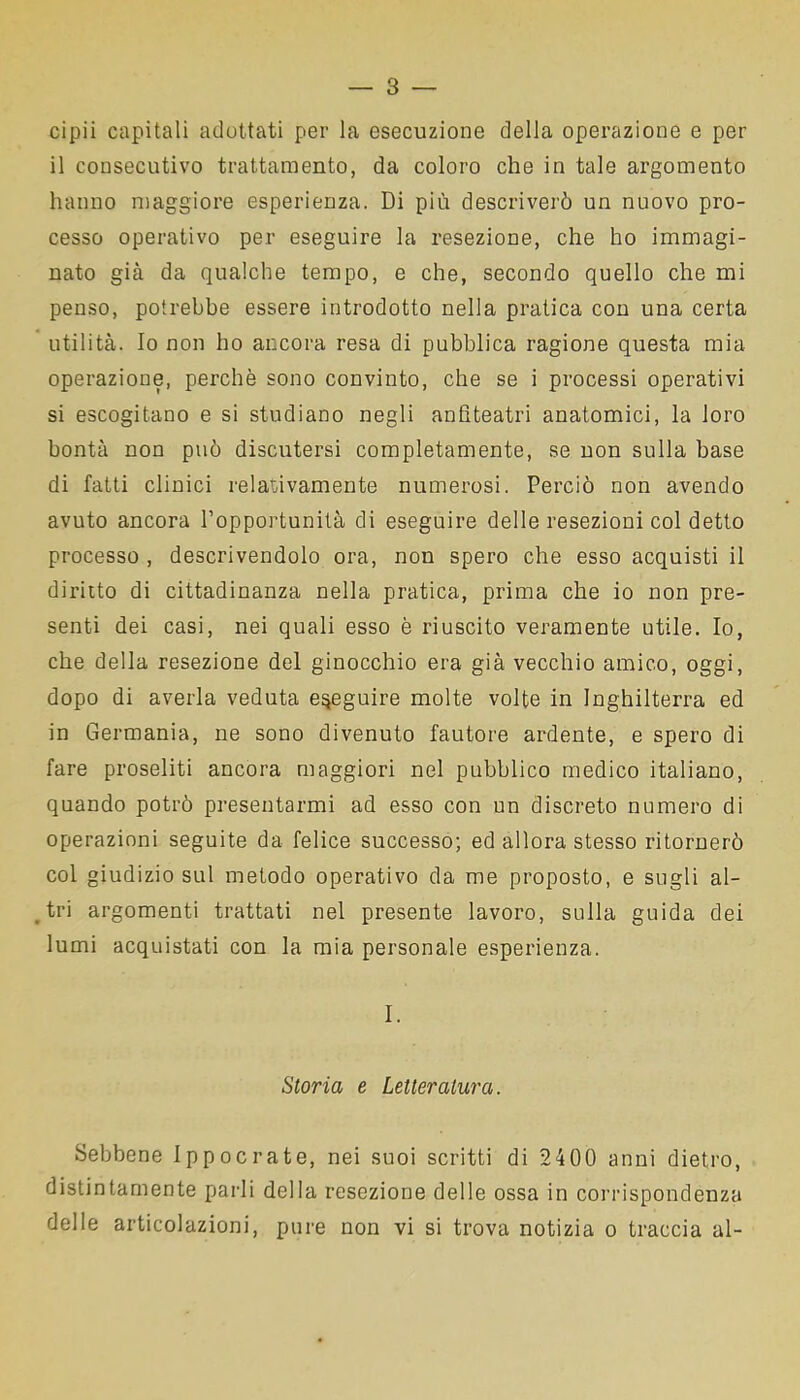 cipii capitali adottati per la esecuzione della operazione e per il consecutivo trattamento, da coloro che in tale argomento hanno maggiore esperienza. Di più descriverò un nuovo pro- cesso operativo per eseguire la resezione, che ho immagi- nato già da qualche tempo, e che, secondo quello che mi penso, potrebbe essere introdotto nella pratica con una certa utilità. Io non ho ancora resa di pubblica ragione questa mia operazione, perchè sono convinto, che se i processi operativi si escogitano e si studiano negli anfiteatri anatomici, la loro bontà non può discutersi completamente, se non sulla base di fatti clinici relativamente numerosi. Perciò non avendo avuto ancora l’opportunità di eseguire delle resezioni col detto processo , descrivendolo ora, non spero che esso acquisti il diritto di cittadinanza nella pratica, prima che io non pre- senti dei casi, nei quali esso è riuscito veramente utile. Io, che della resezione del ginocchio era già vecchio amico, oggi, dopo di averla veduta eseguire molte volte in Inghilterra ed in Germania, ne sono divenuto fautore ardente, e spero di fare proseliti ancora maggiori nel pubblico medico italiano, quando potrò presentarmi ad esso con un discreto numero di operazioni seguite da felice successo; ed allora stesso ritornerò col giudizio sul metodo operativo da me proposto, e sugli al- tri argomenti trattati nel presente lavoro, sulla guida dei lumi acquistati con la mia personale esperienza. I. Storia e Letteratura. Sebbene Ippocrate, nei suoi scritti di 2400 anni dietro, distintamente parli della resezione delle ossa in corrispondenza delle articolazioni, pure non vi si trova notizia o traccia al-