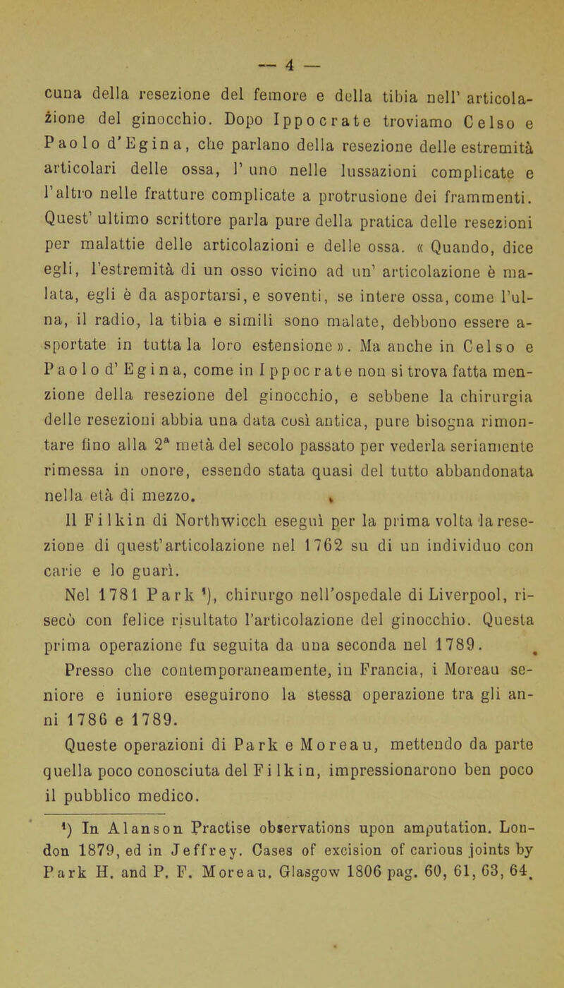 cuna della resezione del femore e della tibia nell’ articola- zione del ginocchio. Dopo Ippocrate troviamo Celso e Paolo d’Egina, che parlano della resezione delle estremità articolari delle ossa, 1’ uno nelle lussazioni complicate e 1 altro nelle fratture complicate a profusione dei frammenti. Quest’ ultimo scrittore parla pure della pratica delle resezioni per malattie delle articolazioni e delle ossa. « Quando, dice egli, l’estremità di un osso vicino ad un’ articolazione è ma- lata, egli è da asportarsi, e soventi, se intere ossa, come l’ul- na, il radio, la tibia e simili sono malate, debbono essere a- sportate in tuttala loro estensione». Ma anche in Celso e Paolo d’ Egina, come in Ippocrate non si trova fatta men- zione della resezione del ginocchio, e sebbene la chirurgia delle resezioni abbia una data così antica, pure bisogna rimon- tare fino alla 2a metà del secolo passato per vederla seriamente rimessa in onore, essendo stata quasi del tutto abbandonata nella età di mezzo. » 11 Filki il di Northwicch eseguì per la prima volta la rese- zione di quest’articolazione nel 1762 su di un individuo con carie e lo guarì. Nel 1781 Park ’), chirurgo nell’ospedale di Liverpool, ri- secò con felice risultato l’articolazione del ginocchio. Questa prima operazione fu seguita da una seconda nel 1789. Presso che contemporaneamente, in Francia, i Moreau se- niore e iuniore eseguirono la stessa operazione tra gli an- ni 1786 e 1789. Queste operazioni di Park e Moreau, mettendo da parte quella poco conosciuta del F i 1 k in, impressionarono ben poco il pubblico medico. ') In Alanson Practise observations upon amputation. Lon- don 1879, ed in Jeffrey. Cases of excision of carious joints by Park H. and P. F. Moreau. Glasgow 1806 pag. 60, 61, 68, 64,