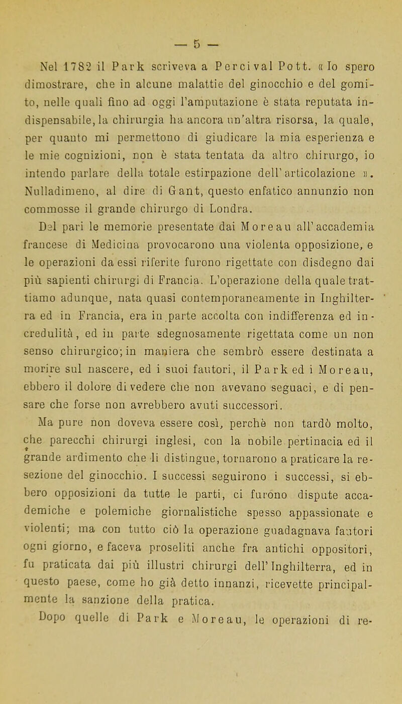 dimostrare, che in alcune malattie del ginocchio e del gomi- to, nelle quali fino ad oggi l’amputazione è stata reputata in- dispensabile, la chirurgia ha ancora un’altra risorsa, la quale, per quanto mi permettono di giudicare la mia esperienza e le mie cognizioni, non è stata tentata da altro chirurgo, io intendo parlare della totale estirpazione dell'articolazione ». Nulladimeno, al dire di Gant, questo enfatico annunzio non commosse il grande chirurgo di Londra. Del pari le memorie presentate dai Moreau all’accademia francese di Medicina provocarono una violenta opposizione, e le operazioni da essi riferite furono rigettate con disdegno dai più sapienti chirurgi di Francia. L’operazione della quale trat- tiamo adunque, nata quasi contemporaneamente in Inghilter- ra ed in Francia, era in parte accolta con indifferenza ed in- credulità, ed in parte sdegnosamente rigettata come un non senso chirurgico; in maniera che sembrò essere destinata a morire sul nascere, ed i suoi fautori, il Park ed i Moreau, ebbero il dolore divedere che non avevano seguaci, e di pen- sare che forse non avrebbero avuti successori. Ma pure non doveva essere così, perchè non tardò molto, che parecchi chirurgi inglesi, con la nobile pertinacia ed il grande ardimento che li distingue, tornarono a praticare la re- sezione del ginocchio. I successi seguirono i successi, si eb- bero opposizioni da tutte le parti, ci furono dispute acca- demiche e polemiche giornalistiche spesso appassionate e violenti; ma con tutto ciò la operazione guadagnava fautori ogni giorno, e faceva proseliti anche fra antichi oppositori, fu praticata dai più illustri chirurgi dell’Inghilterra, ed in questo paese, come ho già detto innanzi, ricevette principal- mente la sanzione della pratica. Dopo quelle di Park e Moreau, le operazioni di re-