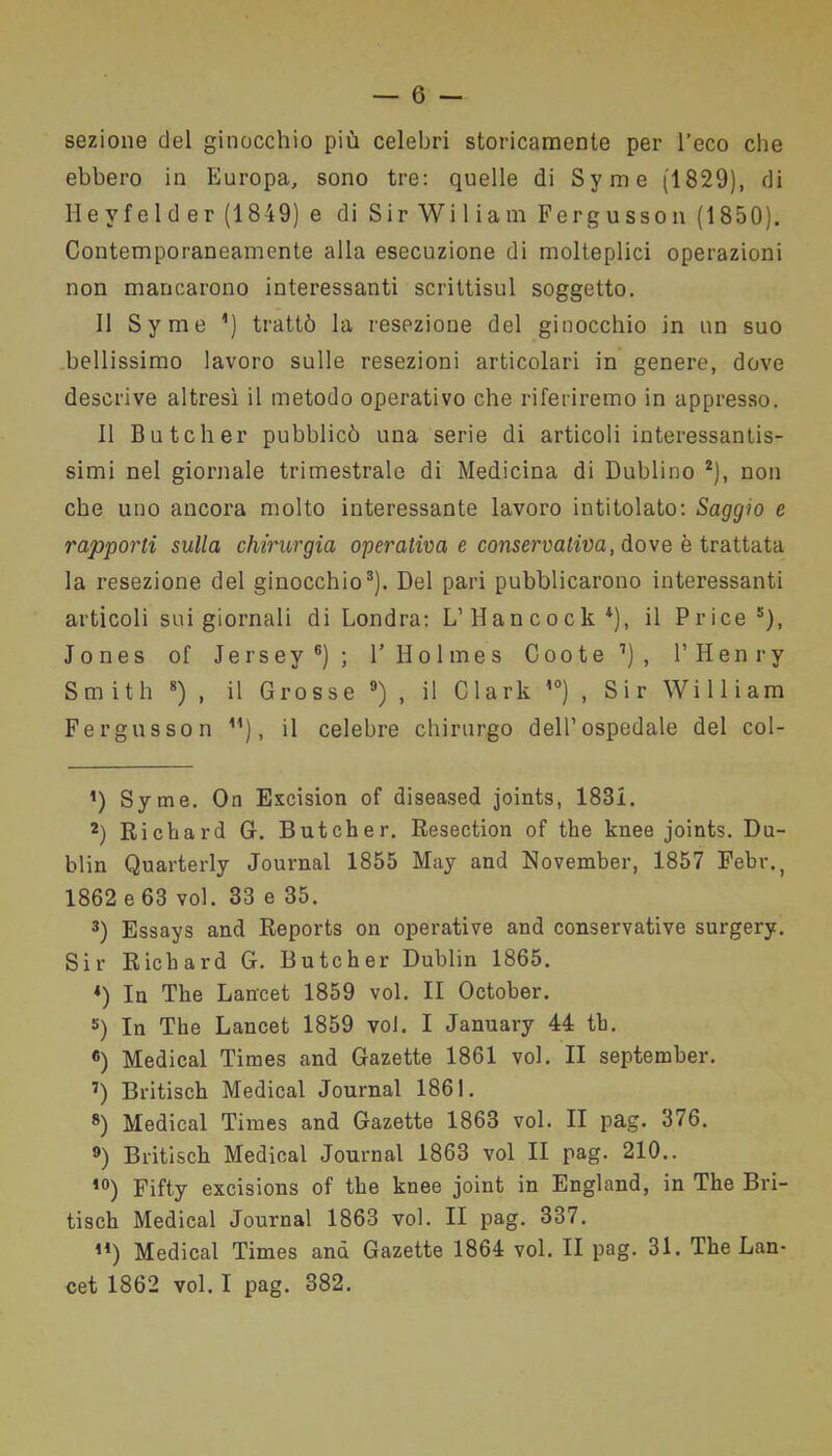 sezione del ginocchio più celebri storicamente per l’eco che ebbero in Europa, sono tre: quelle di Syme (1829), di Heyfelder(1849) e di SirWiliam Fergusson (1850). Contemporaneamente alla esecuzione di molteplici operazioni non mancarono interessanti scrittisul soggetto. Il Syme ’) trattò la resezione del ginocchio in un suo bellissimo lavoro sulle resezioni articolari in genere, dove descrive altresì il metodo operativo che riferiremo in appresso. Il Butcher pubblicò una serie di articoli interessantis- simi nel giornale trimestrale di Medicina di Dublino * 2), non che uno ancora molto interessante lavoro intitolato: Saggio e rapporti sulla chirurgia operativa e conservativa, dove è trattata la resezione del ginocchio3). Del pari pubblicarono interessanti articoli sui giornali di Londra: L’ Hancock4), il Price5), Jones of Jersey6 7); 1’ Holmes Coote1), V Henry Smith 8) , il Grosse 9) , il Clark 10) , Sir William Fergusson ), il celebre chirurgo dell’ospedale del col- 1) Syme. On Excision of diseased joints, 1831. 2) Richard G. Butcher. Resection of thè knee joints. Du- blin Quarterly Journal 1855 May and November, 1857 Febr., 1862 e 63 voi. 33 e 35. 3) Essays and Reports on operative and conservative surgery. Sir Richard G. Butcher Dublin 1865. 4) In The Lancet 1859 voi. II October. 5) In The Lancet 1859 voi. I January 44 th. «) Medicai Times and Gazette 1861 voi. II september. 7) Britisch Medicai Journal 1861. 8) Medicai Times and Gazette 1863 voi. II pag. 376. 9) Britisch Medicai Journal 1863 voi II pag. 210.. ,0) Fifty excisions of thè knee joint in England, in The Bri- tisch Medicai Journal 1863 voi. II pag. 337. ,4) Medicai Times and Gazette 1864 voi. II pag. 31. The Lan- cet 1862 voi. I pag. 382.