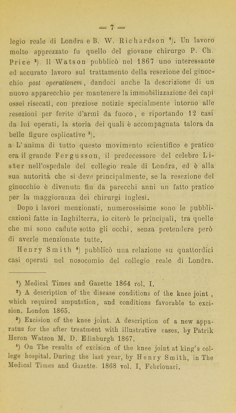 legio reale di Londra e B. W. Richardson * *). Un lavoro molto apprezzato fu quello del giovane chirurgo P. Ch. Price *). 11 Watson pubblicò nel 1867 uno interessante ed accurato lavoro sul trattamento della resezione del ginoc- chio posi operalionem, dandoci anche la descrizione di un nuovo apparecchio per mantenere la immobilizzazione dei capi ossei risecati, con preziose notizie specialmente intorno alle resezioni per ferite d’armi da fuoco, e riportando 12 casi da lui operati, la storia dei quali è accompagnata talora da belle figure esplicative 3). a L’ anima di tutto questo movimento scientifico e pratico era il grande Fergusson, il predecessore del celebre Li- ste r nell’ospedale del collegio reale di Londra, ed è alla sua autorità che si deve principalmente, se la resezione del ginocchio è divenuta fin da parecchi anni un fatto pratico per la maggioranza dei chirurgi inglesi. Dopo i lavori menzionati, numerossisime sono le pubbli- cazioni fatte in Inghilterra, io citerò le principali, tra quelle che mi sono cadute sotto gli occhi, senza pretendere però di averle menzionate tutte. Henry Smith *) pubblicò una relazione su quattordici casi operati nel nosocomio del collegio reale di Londra. *) Medicai Times and Gazette 1864 rol. I. l) A description of thè disease conditions of thè knee joint , which required amputation, and conditions favorable to exci- sion. London 1865. *) Excision of thè knee joint. A description of a new appa- ratus for thè after treatment with illustrative cases, by Patrik Heron Watson M. D. Edinburgh 1867. *) Un I he results of excision of thè knee joint at kingfs col- lege hospital. During thè last year, by Henry Smith, in The Medicai Times and Gazette. 1868 voi. I, Febriouari.