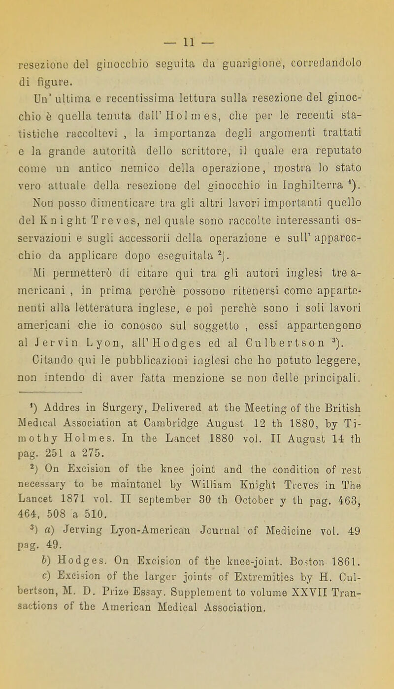 resezione del ginocchio seguita da guarigione, corredandolo di figure. Un’ ultima e recentissima lettura sulla resezione del ginoc- chio è quella tenuta dall’Holmes, che per le recenti sta- tistiche raccoltevi , la importanza degli argomenti trattati e la grande autorità dello scrittore, il quale era reputato come un antico nemico della operazione, mostra lo stato vero attuale della resezione del ginocchio in Inghilterra ’). Non posso dimenticare tra gli altri lavori importanti quello del Knight Treves, nel quale sono raccolte interessanti os- servazioni e sugli accessorii della operazione e sull1 apparec- chio da applicare dopo eseguitala 2). Mi permetterò di citare qui tra gli autori inglesi tre a- mericani , in prima perchè possono ritenersi come apparte- nenti alla letteratura inglese, e poi perchè sono i soli lavori americani che io conosco sul soggetto , essi appartengono al Jervin Lyon, aU’Hodges ed al Culbertson 3). Citando qui le pubblicazioni inglesi che ho potuto leggere, non intendo di aver fatta menzione se non delle principali. *) Addres in Surgery, Delivered at thè Meeting of thè British Medicai Association at Cambridge August 12 th 1880, by Ti- mothy Holmes. In thè Lancet 1880 voi. Il August 14 th pag. 251 a 275. 2) On Excision of thè knee joint and thè conditimi of rest necessary to he maintanel by William Knight Treves in The Lancet 1871 voi. II september 30 th October y th pag. 463, 464, 508 a 510. 3) a) Jerving Lyon-American Journal of Medicine voi. 49 pag. 49. I) Hodges. On Excision of thè knee-joint. Boston 1861. c) Excision of thè larger joints of Extremities by H. Cul- bertson, M. D. Prize Essay. Supplement to volume XXVII Tran- saction3 of thè American Medicai Association.