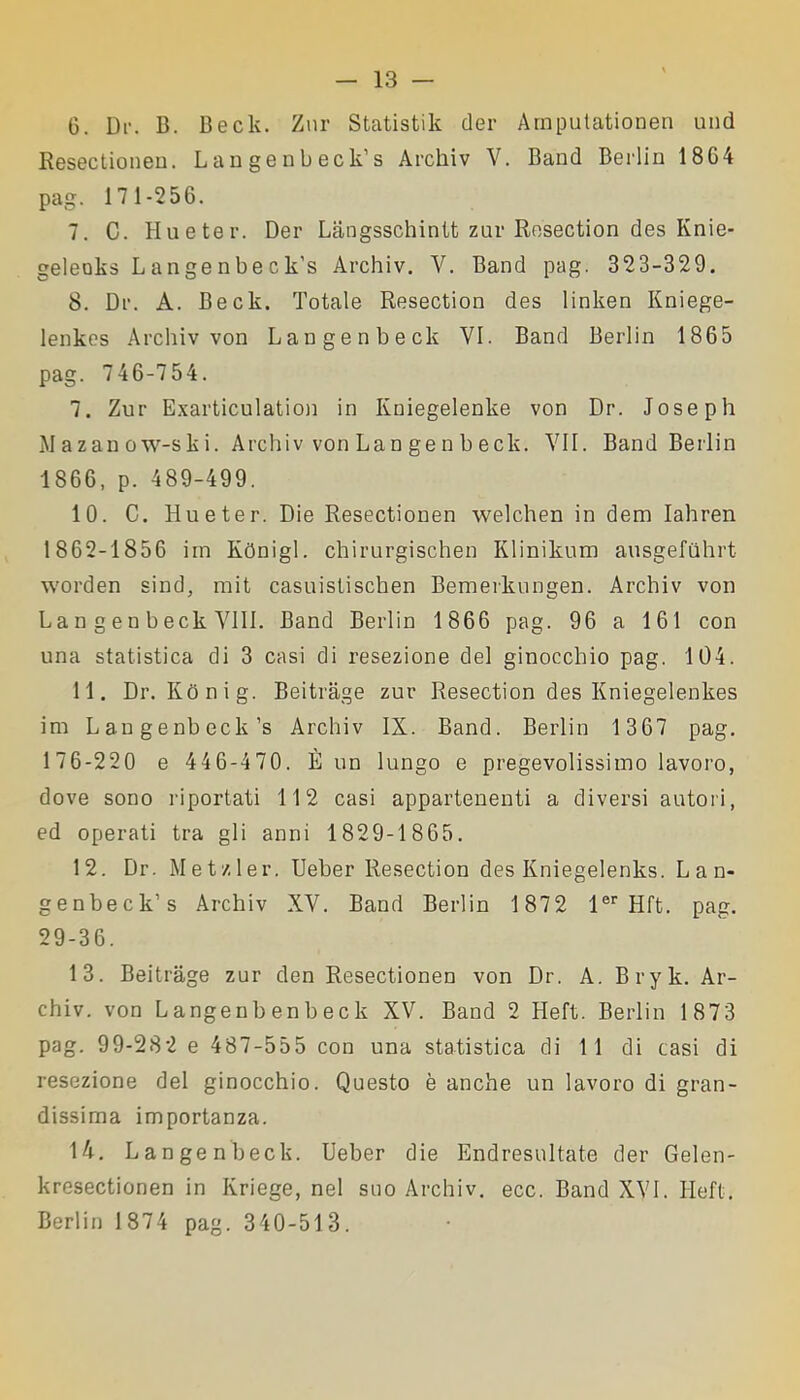 6. Dr. B. Deck. Zar Statistik der Amputationen und Resectionen. Langenbeck’s Archiv V. Band Berlin 1864 pag. 171-256. 7. C. Hueter. Der Langsschintt zar Resection des Knie- geleoks Langenbeck’s Archiv. Y. Band pag. 323-329. 8. Dr. A. Beck. Totale Resection des linken Kniege- lenkes Archiv von Langenbeck VI. Band Berlin 1865 pag. 746-754. 7. Zur Exarticulation in Kniegelenke von Dr. Joseph M a zan ow-s k i. Archiv von Lan ge n b eck. VII. Band Berlin 1866, p. 489-499. 10. C. Hueter. Die Resectionen welchen in dem Iahren 1862-1856 im Kònigl. chirurgischen Klinikum ausgefuhrt worden sind, mit casuistischen Bemerkungen. Archiv von Lan gen beck Vili. Band Berlin 1866 pag. 96 a 161 con una statistica di 3 casi di resezione del ginocchio pag. 104. 11. Dr. Kònig. Beitrage zur Resection des Kniegelenkes im Laugenbeck’s Archiv IX. Band. Berlin 1 367 pag. 176-220 e 446-470. È un lungo e pregevolissimo lavoro, dove sono riportati 112 casi appartenenti a diversi autori, ed operati tra gli anni 1829-1865. 12. Dr. Metzler. Ueber Resection des Kniegelenks. Lan- genbeck’s Archiv XV. Band Berlin 1 872 ler Hft. pag. 29-36. 13. Beitrage zur den Resectionen von Dr. A. Bryk. Ar- chiv. von Langenbenbeck XV. Band 2 Heft. Berlin 1873 pag. 99-282 e 487-555 con una statistica di 11 di casi di resezione del ginocchio. Questo è anche un lavoro di gran- dissima importanza. 14. Langenbeck. Ueber die Endresultate der Gelen- kresectionen in Ivriege, nel suo Archiv. ecc. Band XVI. Heft. Berlin 1874 pag. 340-513.