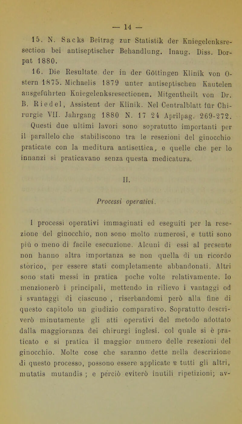 15. N. Sacks Beitrag zur Stalistik der Kniegelenksre- section bei antiseptisclier Behandlung. Inaug. Diss. Dor- pat 1880. 16. Die Resultate der in der Gflttingen Klinik von 0- stern 1875. Michaelis 1879 unter antiseptischen Kautelen ausgefuhrten Kniegelenksresectionen. Mitgentheilt von Dr. B. Riedel, Assistent der Klinik. Nel Centralblatt ftir Chi- rurgie VII. Jahrgang 1880 N. 1 7 24 Aprilpag. 269-272. Questi due ultimi lavori sono sopratutto importanti per il parallelo che stabiliscono tra le resezioni del ginocchio praticate con la meditura antisettica, e quelle che per lo innanzi si praticavano senza questa medicatura. II. Processi operativi. I processi operativi immaginati ed eseguiti per la rese- zione del ginocchio, non sono molto numerosi, e tutti sono più o meno di facile esecuzione. Alcuni di essi al presente non hanno altra importanza se non quella di un ricordo storico, per essere stati completamente abbandonati. Altri sono stati messi in pratica poche volte relativamente. Io menzionerò i principali, mettendo in rilievo i vantaggi od i svantaggi di ciascuno , riserbandomi però alla fine di questo capitolo un giudizio comparativo. Sopratutto descri- verò minutamente gli atti operativi del metodo adottato dalla maggioranza dei chirurgi inglesi, col quale si è pra- ticato e si pratica il maggior numero delle resezioni del ginocchio. Molte cose che saranno dette nella descrizione di questo processo, possono essere applicate e tutti gli altri, mutatis mutandis ; e perciò eviterò inutili ripetizioni; av-