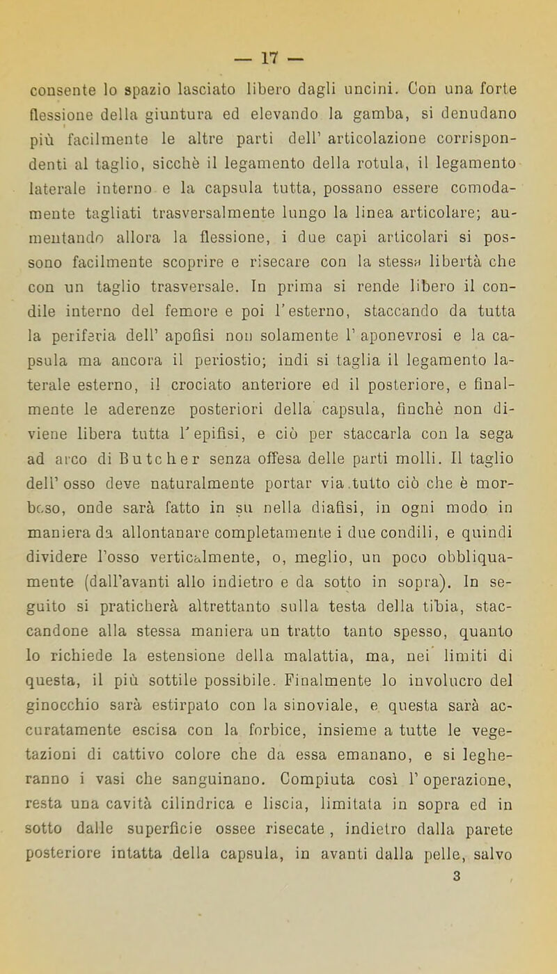 consente lo spazio lasciato libero dagli uncini. Con una forte flessione della giuntura ed elevando la gamba, si denudano più facilmente le altre parti dell’ articolazione corrispon- denti al taglio, sicché il legamento della rotula, il legamento laterale interno e la capsula tutta, possano essere comoda- mente tagliati trasversalmente lungo la linea articolare; au- mentando allora la flessione, i due capi articolari si pos- sono facilmente scoprire e risecare con la stessa libertà che con un taglio trasversale. In prima si rende libero il con- dile interno del femore e poi l’esterno, staccando da tutta la periferia dell’ apofìsi non solamente 1’ aponevrosi e la ca- psula ma ancora il periostio; indi si taglia il legamento la- terale esterno, il crociato anteriore ed il posteriore, e final- mente le aderenze posteriori della capsula, finché non di- viene libera tutta V epifisi, e ciò per staccarla con la sega ad arco di Butcher senza offesa delle parti molli. Il taglio dell’osso deve naturalmente portar via tutto ciò che è mor- boso, onde sarà fatto in su nella diafisi, in ogni modo in maniera da allontanare completamente i due condili, e quindi dividere l’osso verticalmente, o, meglio, un poco obbliqua- mente (dall’avanti allo indietro e da sotto in sopra). In se- guito si praticherà altrettanto sulla testa della tibia, stac- candone alla stessa maniera un tratto tanto spesso, quanto lo richiede la estensione della malattia, ma, nei limiti di questa, il più sottile possibile. Finalmente lo involucro del ginocchio sarà estirpato con la sinoviale, e questa sarà ac- curatamente escisa con la forbice, insieme a tutte le vege- tazioni di cattivo colore che da essa emanano, e si leghe- ranno i vasi che sanguinano. Compiuta così 1’ operazione, resta una cavità cilindrica e liscia, limitata in sopra ed in sotto dalle superfìcie ossee risecate, indietro dalla parete posteriore intatta della capsula, in avanti dalla pelle, salvo 3